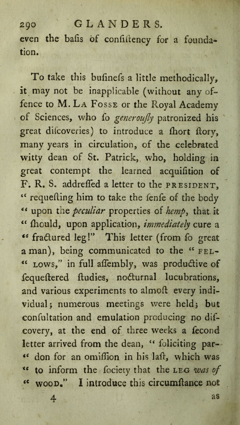 even the bafis of confillency for a founda- tion. To take this bufinefs a little methodically, it may not be inapplicable (without any of- fence to M. La Fosse or the Royal Academy of Sciences, who fo generoujly patronized his great difcoveries) to introduce a fhort ftory, many years in circulation, of the celebrated witty dean of St. Patrick,, who, holding in great contempt the learned acquifition of F. R. S. addrelTed a letter to the president, requeuing him to take the fenfe of the body upon peculiar properties of hemp^ that it fhould, upon application, immediately cure a fraflured legf’ This letter (from fo great a man), being communicated to the fel- LOWS,’' in full affembly, was produdtive of fequeftered ftudies, nodlurnal lucubrations, and various experiments to almoft every indi- vidual; numerous meetings were held; but confultation and emulation producing no dif- covery, at the end of^ three weeks a fecond letter arrived from the dean, “ foliciting par- don for an omiflion in his laft, which was to inform the fociety that the leo was of WOOD.” I introduce this circumftance not 4 as