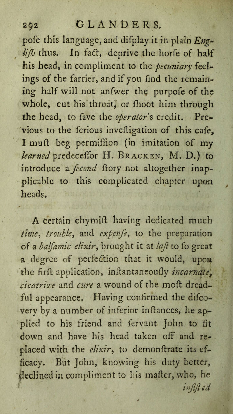 pofe this language, and difplay it in plain Eng^ liJJj thus. In fad, deprive the horfe of half his head, in compliment to the pecuniary feel- ings of the farrier, and if you find the remain- ing half will not anfwer the purpofe of the whole, cut his’thrcatj or fhdot him through the head, to fave the operators credit. Pre- vious to the ferious inveftigation of this cafe, I mufl: beg permiffion (in imitation of my learned predeceffor H. Bracken, M. D.) to introduce a fecond ftory not altogether inap- plicable to this complicated chapter upon heads. A certain chymifi; having dedicated much time^ trouble^ and expenfe^ to the preparation of a balfamic elixir^ brought it at laji to fo great a degree of perfedtion that it would, upon the firfi: application, inilantaneoufly incarnate'^ cicatrize and cure a wound of the moft dread- ful appearance. Having confirmed the difco- very by a number of inferior inftances, he ap- plied to his friend and fervant John to fit down and have his head taken off and re-. placed with the elixir^ to demonftrate its ef- ficacy. But John, knowing his duty better, ■Reclined ia compliment to his mafier, who, he inJijUd