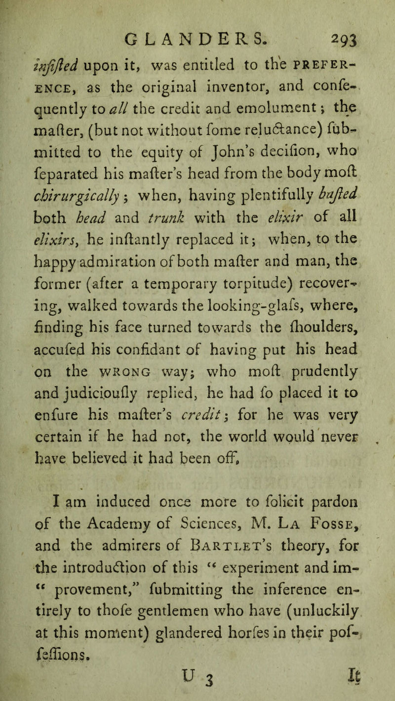 infilled upon it, was entitled to the prefer- ence, as the original inventor, and confe- quently to all the credit and emolument; the luader, (but not without fome reluftance) fqb^ mitted to the equity of John’s decifion, who' feparated his mafter’s head from the body mod chirurgically ; when, having plentifully bafied both head and trunk with the elixir of all elixirSy he inftantly replaced it; when, to the happy admiration of both mafter and man, the former (after a temporary torpitude) recover-** ing, walked tov/ards the looking-glafs, where, finding his face turned towards the flioulders, accufed his confidant of having put his head on the witoNG way; who mod prudently and judicioufly replied, he had fo placed it to enfure his mader’s credit; for he was very certain if he had nor, the world would never have believed it had been ofF» I am induced once more to foHcit pardon of the Academy of Sciences, M. La Fosse, and the admirers of Bartlet’s theory, for the introdudion of this ‘‘ experiment andim- provement,” fubmitting the inference en- tirely to thofe gentlemen who have (unluckily at this moment) glandered horfesin their pof- feffions. U 3 It