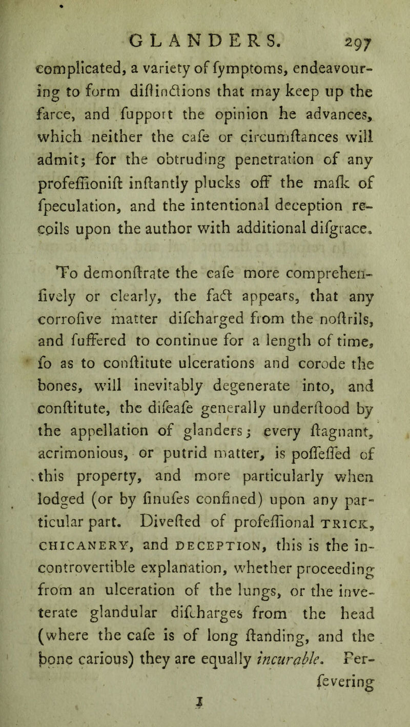 eompllcated, a variety of fymptoms, endeavour- ing to form diflindtions that may keep up the farce, and fupport the opinion he advances, which neither the cafe or circumftances will admit; for the obtruding penetration of any profeffionift inftantly plucks off the mafk of fpeculation, and the intentional deception re- cpils upon the author with additional difgrace. To demonftrate the cafe more comprehen- fively or clearly, the fa(ft appears, that any corrofive matter difcharged from the noftrils, and fuifered to continue for a length of time, fo as to conilitute ulcerations and corode the bones, will inevitably degenerate into, and conftitute, the difeafe generally underftood by the appellation of glanders; every flagnant, acrimonious, or putrid matter, is poffeffed of .this property, and more particularly when lodged (or by finufes confined) upon any par- ticular part. Diverted of profeffional trick, CHICANERY, and DECEPTION, this Is the in- controvertible explanation, whether proceeding frotn an ulceration of the lungs, or the inve- terate glandular diftharges from the head (where the cafe is of long ftanding, and the bone carious) they are equally incurable, Fer- fevering I