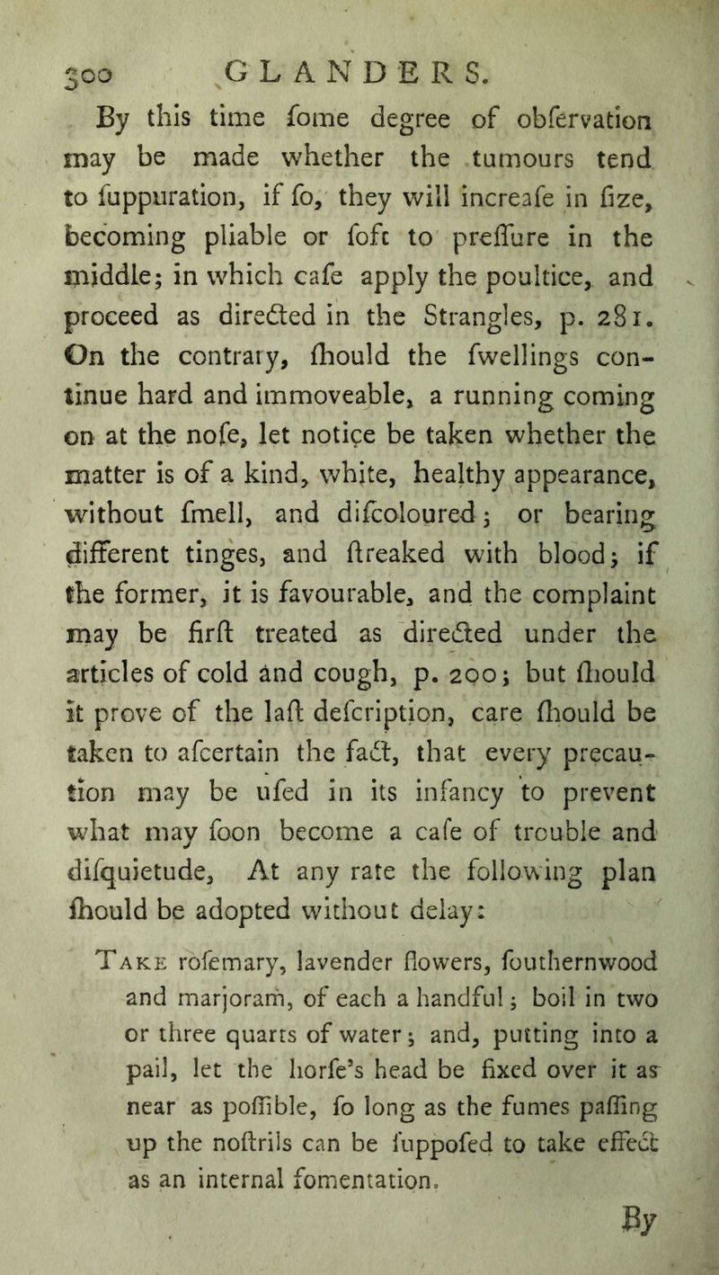 By this time fome degree of obfervation may be made whether the tumours tend to fuppuration, if fo, they will increafe in fize, becoming pliable or fofc to preffure in the middle; in which cafe apply the poultice, and proceed as dirededin the Strangles, p. 281. On the contrary, fliould the fwellings con- tinue hard and immoveable, a running coming on at the nofe, let notice be taken whether the matter is of a kind, white, healthy appearance, without fmell, and dilcoloured; or bearing different tinges, and ftreaked with blood; if the former, it is favourable, and the complaint may be firft treated as direded under the articles of cold and cough, p. 200; but fliould It prove of the laft defcription, care {l:iould be taken to afeertain the fad, that every precau- tion may be ufed in its infancy to prevent what may foon become a cafe of trouble and difquietude. At any rate the following plan fliould be adopted without delay: Take rofemary, lavender flowers, fouthernwood and marjorarn, of each a handful; boil in two or three quarts of water; and, putting into a pail, let the liorfc’s head be fixed over it near as pofTible, fo long as the fumes pafTing up the noftrils can be luppofed to take effect as an internal fomentationo