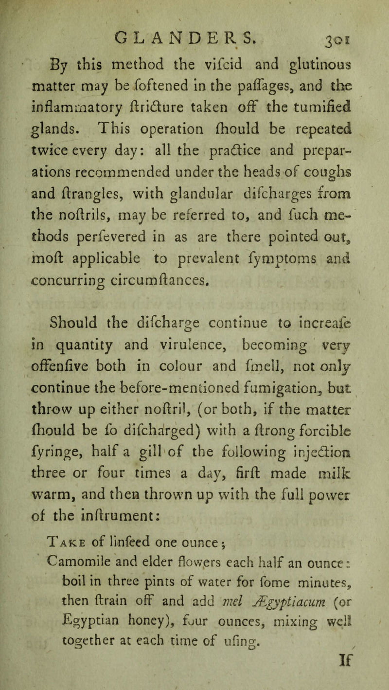 By this method the vifcid and glutinous matter may be foftened In the paffages^ and the inflammatory flridure taken off the tumlfied glands. This operation fhould be repeated twice every day: all the pradlice and prepar- ations recommended under the heads of coughs and flranglcs, with glandular difcharges from the noftrils, may be referred to, and fuch me-' thods perfevered in as are there pointed out, moft applicable to prevalent fymptoms and concurring circumftances. Should the difeharge continue to increafe in quantity and virulence, becoming ' very offenfive both in colour and fmell, not only continue the before-mentioned fumigation, but throw up either noftril, (or both, if the matter fhould be fo difeharged) with a flrong forcible fyringe, half a gill*of the following injedlion three or four times a day, firfl made milk warm, and then thrown up with the full power of the inftrument; Take of linfeed one ounce; Camomile and elder flowprs each half an ounce: boil in three pints of water for fome minutes, then (train off and add mel jE^yptiacum (or Egyptian honey), fjur ounces, mixing wcli together at each time of iifing. If