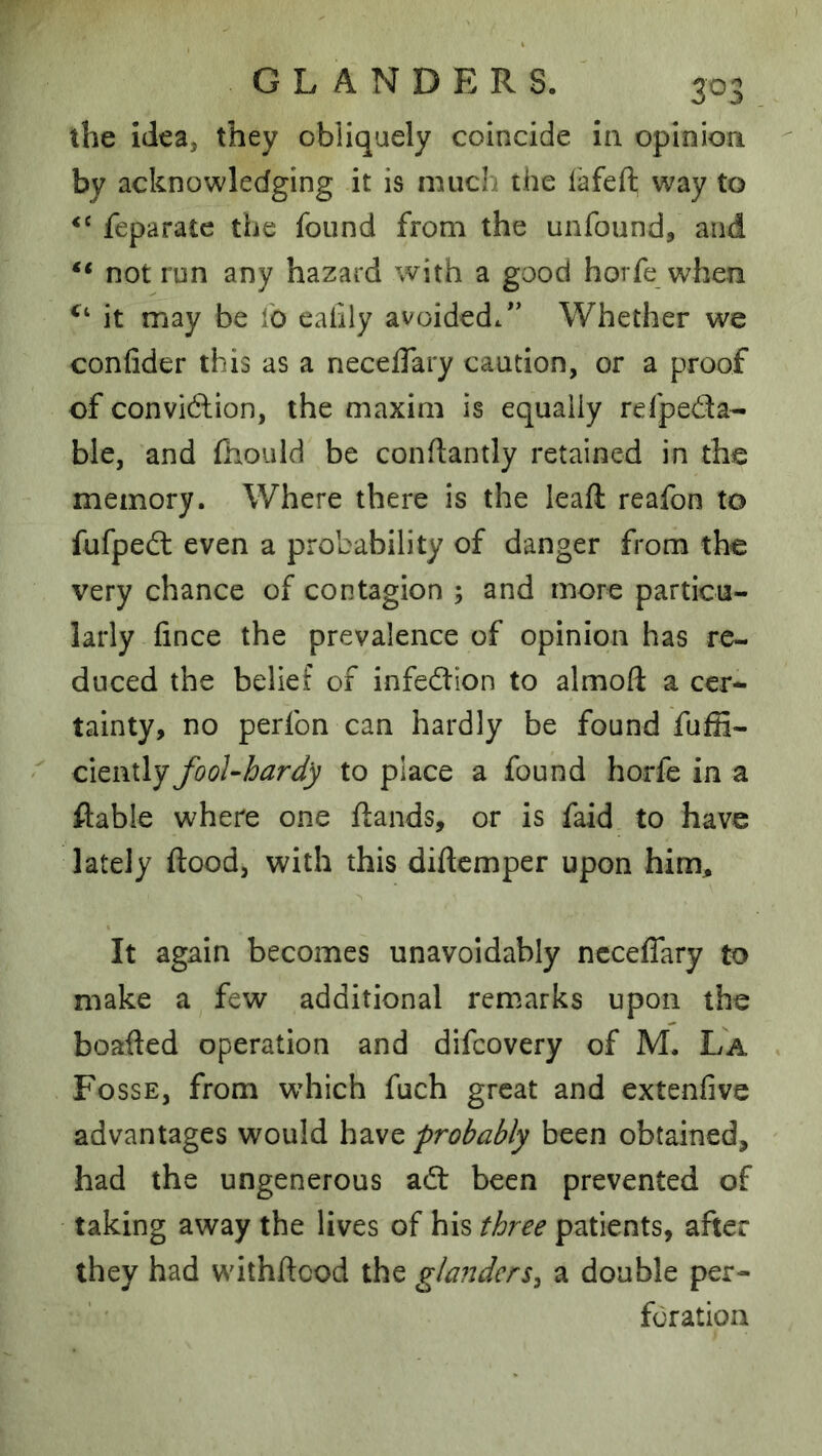 the idea, they obliquely coincide in. opinion by acknowledging it is much the fafeft way to feparate the found from the unfound, and “ not run any hazard with a good horfe when it may be fo eafily avoided/’ Whether we confider this as a neceflary caution, or a proof of conviftion, the maxim is equally refpeda- ble, and fhould be conftantly retained in the memory. Where there is the leaft reafon to fufpedl even a probability of danger from the very chance of contagion ; and more particu- larly fince the prevalence of opinion has re- duced the belief of infection to almoft a cer- tainty, no perfon can hardly be found fufii- CAtiVLly fooUhardy to place a found horfe in a ftable where one ftands, or is faid to have lately flood, with this diflcmper upon him. It again becomes unavoidably neceflary to make a few additional remarks upon the boafted operation and difeovery of M. La Fosse, from wdiich fuch great and extenfive advantages would have probably been obtained, had the ungenerous adt been prevented of taking away the lives of his three patients, after they had withftcod the glanders^ a double per- foration