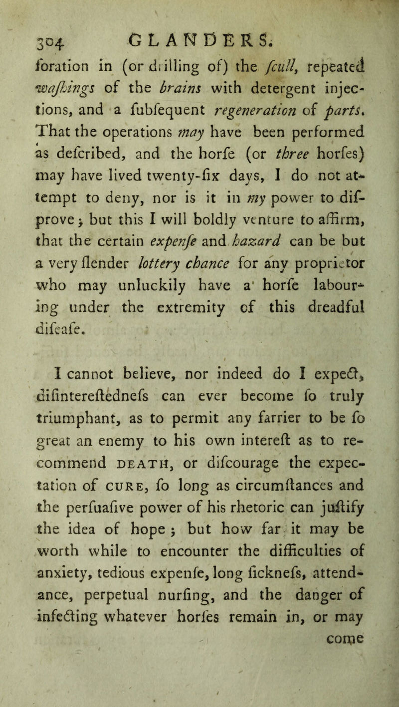 foration in (ordiilling of) the fcuU, repeated wq/hings of the hr aim with detergent injec- tions, and a fubfequent regeneration of parts^ That the operations may have been performed as deferibed, and the horfe (or three horfes) may have lived tvventy-fix’ days, I do not at-^ tempt to deny, nor is it in niy power to dis- prove > but this I will boldly venture to affirm, that the certain expenfe and hazard can be but a very flender lottery chance for any proprietor who may unluckily have a* horfe labour*^ ing under the extremity of this dreadful difeafe, I cannot believe, nor indeed do I exped* dilintereftednefs can ever become fo truly triumphant, as to permit any farrier to be fo great an enemy to his own intereft as to re- commend DEATH, or difeourage the expec- tation of CURE, fo long as circumftances and the perfuafive power of his rhetoric can juftify the idea of hope; but how far-it may be worth while to encounter the difficulties of anxiety, tedious expenfe, long ficknefs, attend- ance, perpetual nurfing, and the danger of infeding whatever horfes remain in, or may come