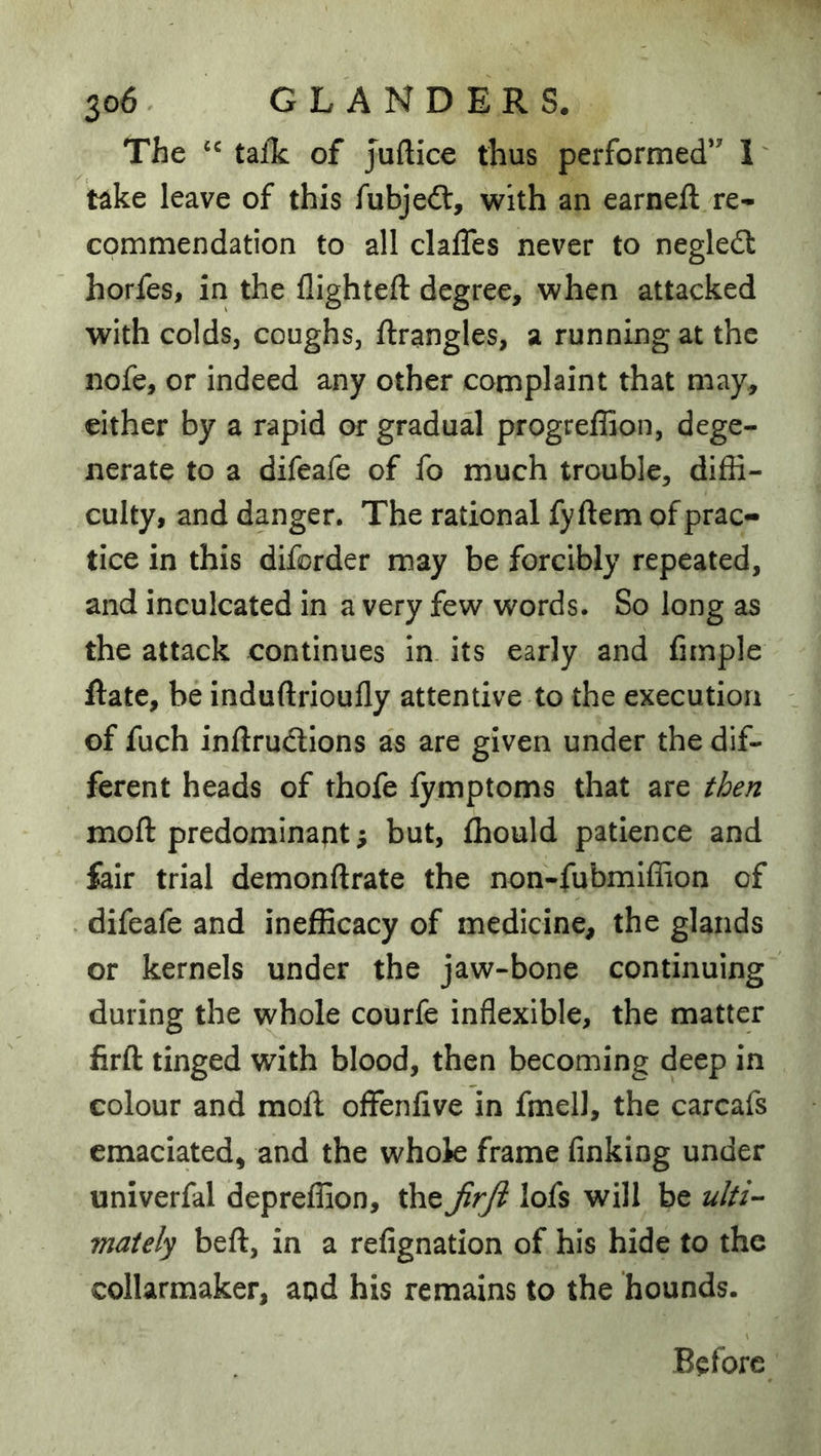 The tafk of Juftice thus performed*' 1 take leave of this fubjeft, with an earneft re- commendation to all clafles never to negledt horfes, in the flighteft degree, when attacked with colds, coughs, ftrangles, a running at the nofe, or indeed any other complaint that may, either by a rapid or gradual progreffion, dege- nerate to a difeafe of fo much trouble, diffi- culty, and danger. The rational fyftem of prac- tice in this diforder may be forcibly repeated, and inculcated in a very few words. So long as the attack continues in its early and fiinple ftate, be induftrioufly attentive to the execution of fuch inftrudions as are given under the dif- ferent heads of thofe lymptoms that are then moft predominant; but, fhould patience and fair trial demonftrate the non-fubmiffion of difeafe and inefficacy of medicine, the glands or kernels under the jaw-bone continuing during the whole courfe inflexible, the matter firft tinged with blood, then becoming deep in colour and moft offenflve in fmell, the carcafs emaciated, and the whok frame finking under univerfal depreffion, the JirJl lofs will be ulti-- maiely beft, in a refignation of his hide to the collarmaker, and his remains to the hounds. Before