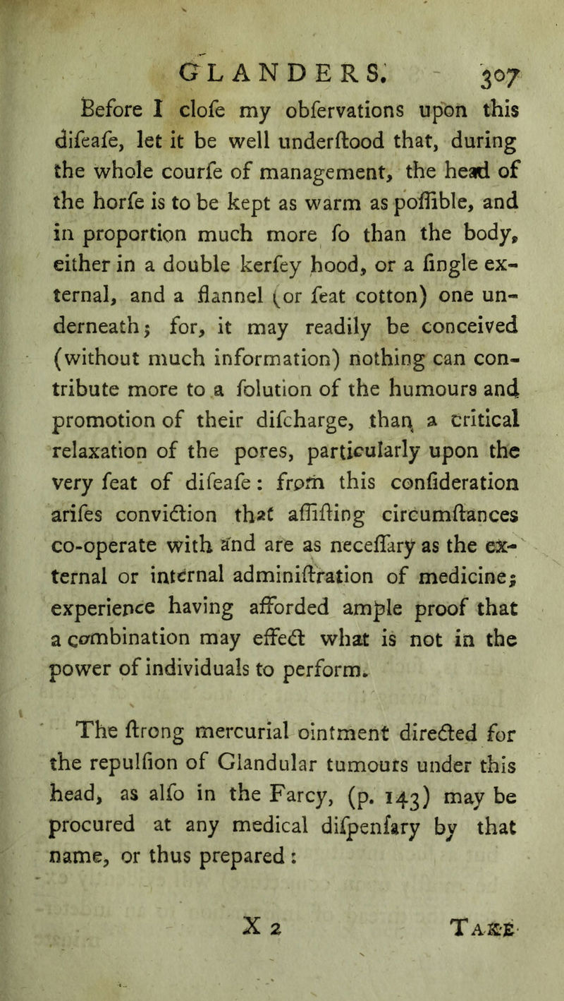 Before I clofe my obfervations upon this difeafe, let it be well underftood that, during the whole courfe of management, the head of the horfe is to be kept as warm as poflible, and in proportion much more fo than the body, either in a double kerfey hood, or a Angle ex- ternal, and a flannel (or feat cotton) one un- derneath 5 for, it may readily be conceived (without much information) nothing can con- tribute more to a folution of the humours and promotion of their difcharge, than^ a critical relaxation of the pores, particularly upon the very feat of difeafe: froth this confideration arifes convidion that affifting circumftances co-operate with a'nd are as neceflfary as the ex- ternal or internal admlniflration of medicine; experience having afforded ample proof that a combination may effed what is not in the power of individuals to perform* The ftrong mercurial ointment direded for the repulfion of Glandular tumours under this head, as alfo in the Farcy, (p. 143) may be procured at any medical difpenfary by that name, or thus prepared: X 2 Ta-KiZ-