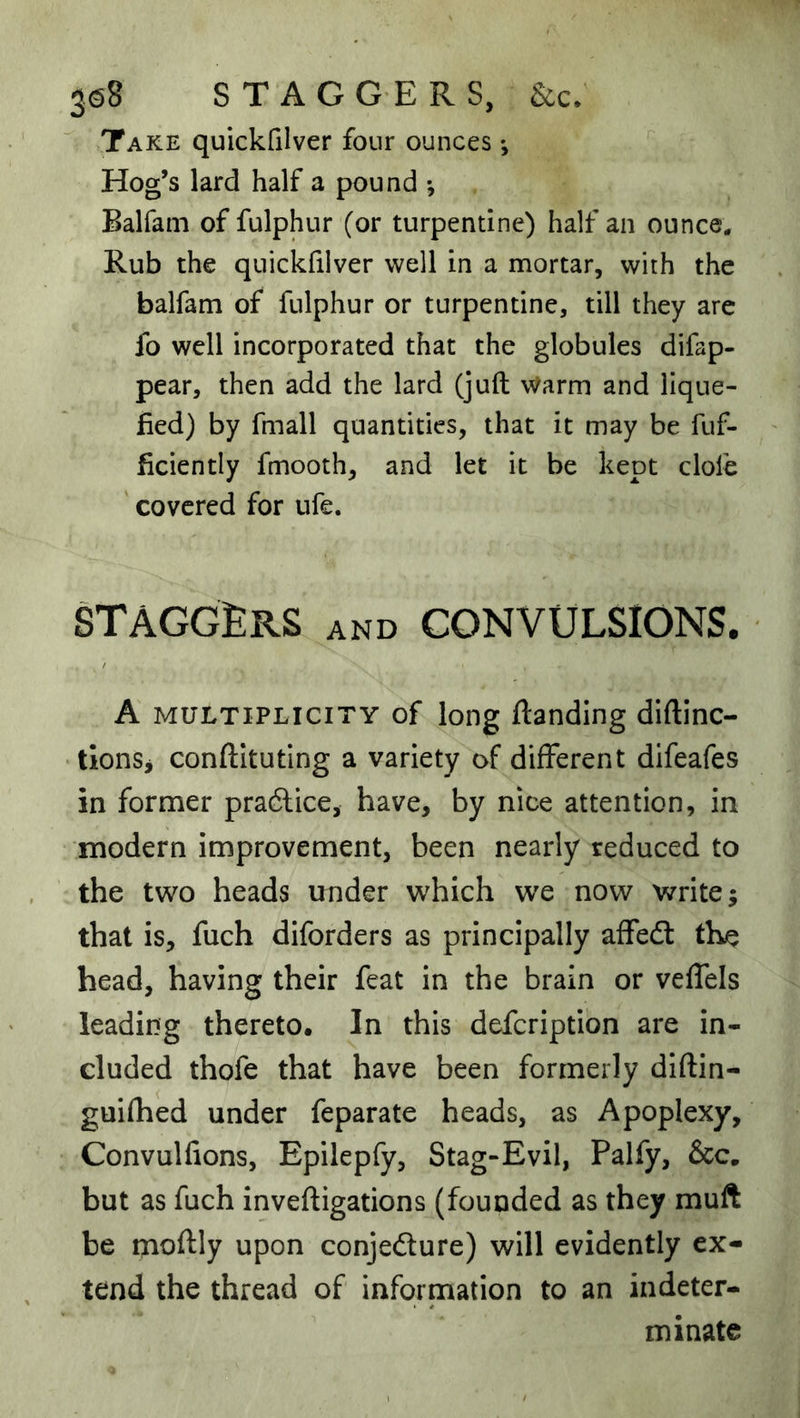 3^8 STAGGERS, &c; Take quickfilver four ounces; Hog’s lard half a pound *, Balfam of fulphur (or turpentine) half an ounce. Rub the quickfilver well in a mortar, with the balfam of fulphur or turpentine, till they are fo well incorporated that the globules difap- pear, then add the lard (juft Warm and lique- fied) by fmall quantities, that it may be fuf- ficiently fmooth, and let it be kept clofe covered for ufe. staggers and convulsions. A MULTIPLICITY of long ftanding diftinc- tionSi conftituting a variety of different difeafes in former pradlice, have, by nice attention, in modern improvement, been nearly reduced to the two heads under which we now write; that is, fuch diforders as principally affed: the head, having their feat in the brain or veffels leading thereto. In this defcription are in- cluded thofe that have been formerly diftin- guifhed under feparate heads, as Apoplexy, Convulfions, Epilepfy, Stag-Evil, Palfy, &c. but as fuch inveftigations (founded as they muft be moftly upon conjefture) will evidently ex- tend the thread of information to an indeter- minate