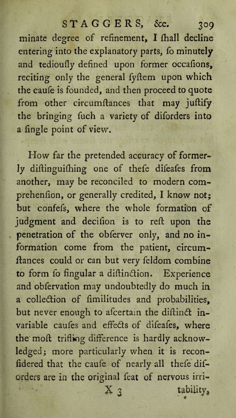 minate degree of refinement, I (hall decline entering into the explanatory parts, fo minutely and tedioufly defined upon former occafions, reciting only the general fyftem upon which . the caufe is founded, and then proceed to quote from other circumftances that may juftify the bringing fuch a variety of diforders into a fingle point of view. How far the pretended accuracy of former- ly diftinguifhing one of thefe difeafes from another, may be reconciled to modern com- prehenfion, or generally credited, I know not; but confefs, where the whole formation of judgment and decifion is to reft upon the penetration of the obferver only, and no in- formation come from the patient, circum- ftances could or can but very feldom combine to form fo Angular a diftindion. Experience and obfervation may undoubtedly do much in a colledion of fimilitudes and probabilities, but never enough to afcertam the diftind in- variable caufes and effeds of difeafes, where the' moft trifling difference is hardly acknow- ledged; more particularly when it is recon- fidered that the caufe of nearly all thefe dif- orders are in the original feat of nervous irri- X 3 tabiiity.