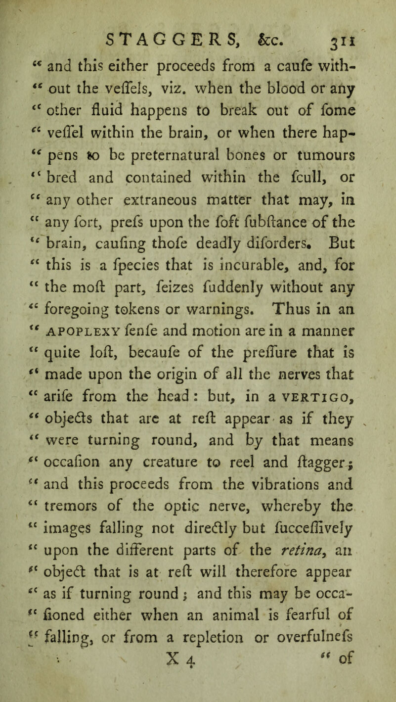 STAGGERS, &c* 2 ^ ^ and this either proceeds from a caufe vvith- out the veflels, viz. when the blood or any other fluid happens to break out of fome velTel within the brain, or when there hap- pens to be preternatural bones or tumours “ bred and contained within the fcull, or any other extraneous matter that may, in ‘‘ any fort, prefs upon the foft fubftance of the brain, caufing thofe deadly diforders. But this is a fpecies that is incurable, and, for “ the mofl: part, feizes fuddenly without any foregoing tokens or warnings. Thus in an APOPLEXY fenfe and motion are in a manner quite loft, becaufe of the preflure that is made upon the origin of all the nerves that arife from the head: but, in a vertigo, objeds that arc at reft appear' as if they were turning round, and by that means OGcafion any creature to reel and ftagger; and this proceeds from the vibrations and tremors of the optic nerve, whereby the. “ images falling not diredly but fucceflively ‘‘ upon the different parts of the retina^ an objed that is at reft will therefore appear as if turning round; and this may be occa- fioned either when an animal is fearful of falling, or from a repletion or overfulnefs ^ X 4 of