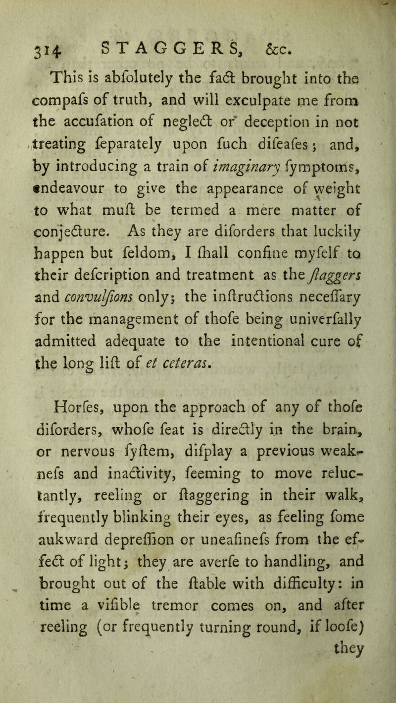 This is abfolutely the fa6l brought into the compafs of truth, and will exculpate me from the accufation of negled of deception in not ,treating feparately upon fuch difeafes j and, by introducing a train of imaginary fymptoms, endeavour to give the appearance of weight to what mufi: be termed a mere matter of conjeflure. As they are diforders that luckily happen but feldom, I fhall confine myfelf to their defcription and treatment as the Jiaggers and convtilfions onlyj the inftrudions neceflary for the management of thofe being univerfally admitted adequate to the intentional cure of the long lift of et ceteras. Horfes, upon the approach of any of thofe diforders, whofe feat is direftly in the brain, or nervous fyftem, difplay a previous weak^ nefs and inaclivlty, feeming to move reluc- tantly, reeling or ftaggering in their walk, frequently blinking their eyes, as feeling fome aukward depreffion or uneafinefs from the ef^ fe<ft of lights they are averfe to handling, and brought out of the ftable with difficulty: in time a vifible tremor comes on, and after reeling (or frequently turning round, if loofe) they
