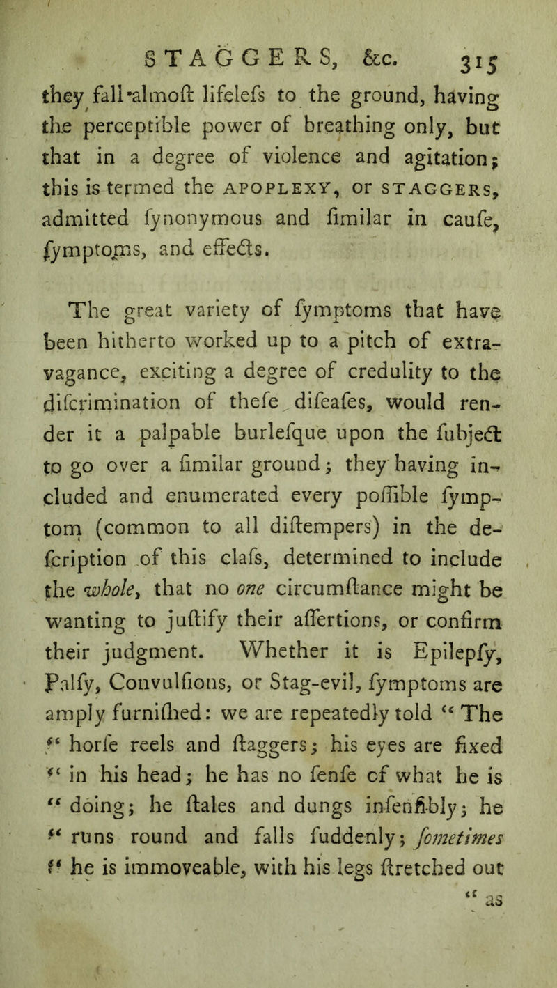 they fali’almofl: lifelefs to the ground, having the perceptible power of breathing only, but that in a degree of violence and agitation j this is termed the apoplexy, or staggers, admitted fynonymous and fimilar in caufe, fymptoms, and effeds. The great variety of fymptoms that have been hitherto worked up to a pitch of extrar vagance, exciting a degree of credulity to the difcrirnination of thefe difeafes, would ren- der it a palpable burlefque upon the fubjed to go over a fimllar ground 5 they having in-^ eluded and enumerated every poffible iymp- torn (common to all diftempers) in the de- fcription of this clafs, determined to include the whoky that no one circumftance might be wanting to juftify their affertions, or confirm their judgment. Whether it is Epllepfy, Paify, Convulfions, or Stag-evil, fymptoms are amply furniflied: we are repeatedly told The horfe reels and ftaggers; his eyes are fixed in his head; he has no fenfe of what he is doing; he ftales and dungs infenftbly; he runs round and falls fuddenly; fometimes f* he is immoveable, with his legs ftretched out
