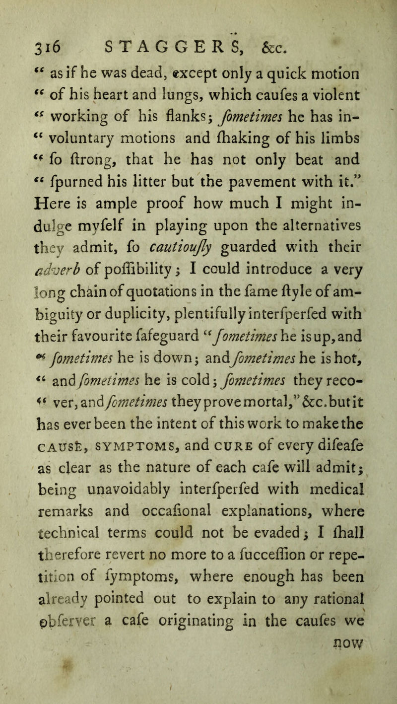 as if he was dead, except only a quick motion of his heart and lungs, which caufes a violent working of his flanks; fometimes he has in- voluntary motions and fhaking of his limbs fo ftrong, that he has not only beat and fpurned his litter but the pavement with it.” Here is ample proof how much I might in- dulge myfelf in playing upon the alternatives they admit, fo cautioujly guarded with their adverb of poffibility; I could introduce a very long chain of quotations in the fame ftyle of am- biguity or duplicity, plentifully interfperfed with their favourite fafeguard '‘^fometimes he is up, and fometimes he is down; andfometimes he is hot, and fometimes he is cold; fometimes they reco- wtXy2^v\d fometimes they prove mortal,” &c.but it has ever been the intent of this work to make the CAUS^:, SYMPTOMS, and cure of every difeafe as clear as the nature of each cafe will admit; being unavoidably interfperfed with medical remarks and occaflonal explanations, where technical terms could not be evaded; I lhall therefore revert no more to a fucceffion or repe- tition of fymptoms, where enough has been already pointed out to explain to any rational obferver a cafe originating in the caufes we now I