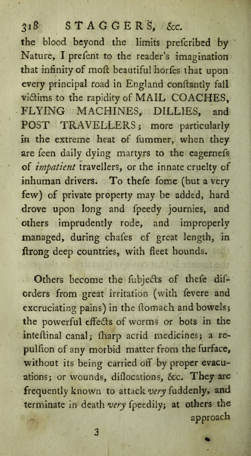 the blood beyond the limits preferibed by ' Nature, I prefent to the reader’s imagination that infinity of moft beautiful horfes that upon . every principal road in England conftantly fall vidims to the rapidity of MAIL COACHES, FLYING MACHINES, BILLIES, and POST TRAVELLERS; more particularly in the extreme heat of fummer, when they are feen daily dying martyrs to the eagernefs of impatient travellers, or the innate cruelty of inhuman drivers. To thefe fome (but a very few) of private property may be added, hard' drove upon long and fpeedy journies, and others imprudently rode, and improperly managed, during chafes of great length, in ftrong deep countries, with fleet hounds. Others become the fubjeds of thefe dif-' orders from great irritation (with fevere and excruciating pains) in the ftomach and bowels; the powerful effeds of worms or bots in the inteflinal canal; fliarp acrid medicines; a re* pulfion of any morbid matter from the furface, without its being carried off by proper evacu- ations; or wounds, diflocations, &c. They are frequently known to attack very fuddenly, and terminate in death very fpeedily; at others the approach 3