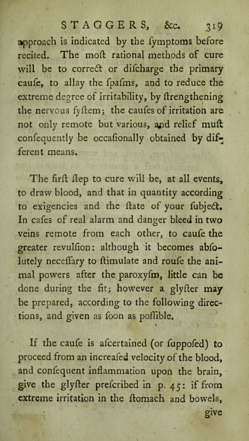approach is indicated by the fymptoms before recited. The mod rational methods of cure will be to corredt or difcharge the primary caufc, to allay the fpafms, and to reduce the extreme degree of irritability, by ftrengthening the,nervous fyftem; the caufes of irritation are not only remote but various, a^d relief muft confequently be occafionally obtained by dif- ferent means. The firft Hep to cure will be, at all events, to draw blood, and that in quantity according to exigencies and the Hate of your fubjedl. In cafes of real alarm and danger bleed in two veins remote from each other, to caufe the ,greater revulfion: although it becomes abfo- lutely ncceffary to ftimulate and roufe the ani- mal powers after the, paroxyfm, little can be done during the fit; however a glyfter may be prepared, according to the following direc- 'tions, and given as foon as pofTible. If the caufe is afcertained (or fuppofed) to ' proceed from an increafed velocity of the blood, and confequent inflammation upon the brain, ' give the glyfter prefcribed In p. 45: if from extreme irritation in the ftomach and bowels, give