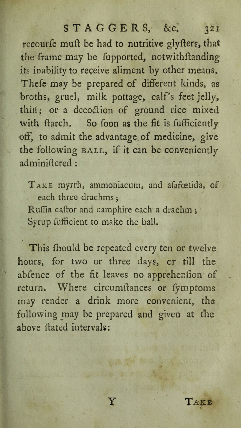 recourfe mull: be had to nutritive glyfters, that the frame may be fupported, notwithftanding its inability to receive aliment by other means. Thefe may be prepared of different kinds, as broths, gruel, milk pottage, calf’s feet jelly, thin; or a decoflion of ground rice mixed with ftarch. So foon as the fit is fufficiently off, to admit the advantage, of medicine, give the following ball, if it can be conveniently adminiftered : Take myrrh, ammoniacum, and afafcetida, of . each three drachms; RulTia caftor and camphire each a drachm; Syrup fufficient to make the ball. This fhould be repeated every ten or twelve hours, for two or three days, or till the abfence of the fit leaves no apprehenfion of return. Where circumftances or fymptoms may render a drink more convenient, the following may be prepared and given at the above Hated intervals: Y Taice