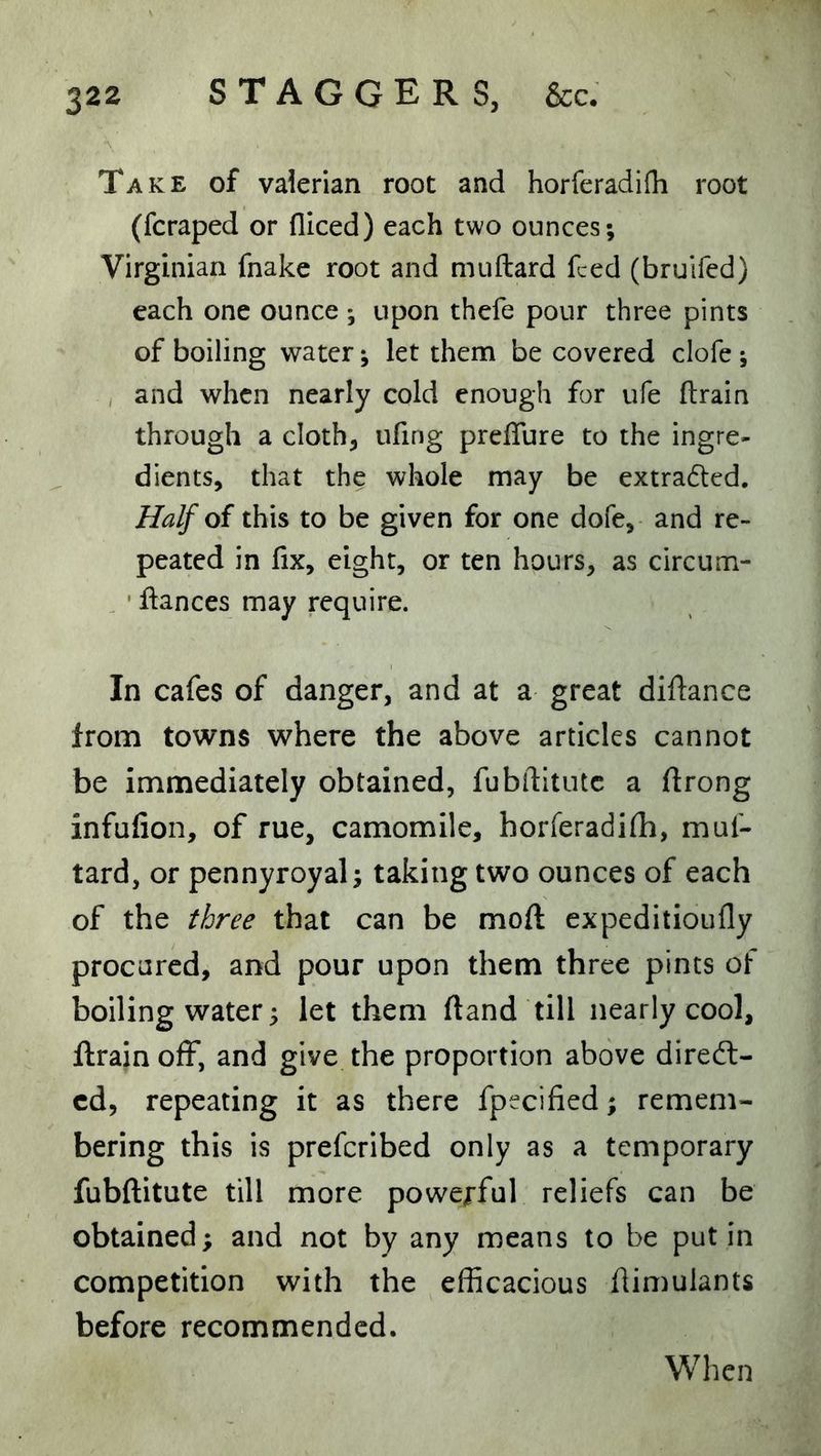 Take of vaierian root and horferadifli root (fcraped or fliced) each two ounces; Virginian fnake root and muftard feed (bruifed) each one ounce ; upon thefe pour three pints of boiling water; let them be covered clofe ; , and when nearly cold enough for ufe drain through a cloth, ufing predure to the ingre- dients, that the whole may be extradled. Half oi this to be given for one dofe, and re- peated in fix, eight, or ten hours, as circum- ' dances may require. In cafes of danger, and at a great didance from towns where the above articles cannot be immediately obtained, fubftitutc a ftrong infulion, of rue, camomile, horferadifli, muf- tard, or pennyroyal; taking two ounces of each of the three that can be mod expeditioufly procured, and pour upon them three pints of boiling water; let them (land till nearly cool, drain off, and give the proportion above direct- ed, repeating it as there fpecified; remem- bering this is preferibed only as a temporary fubditute till more powe^-ful reliefs can be obtained; and not by any means to be put in competition with the efficacious dimulants before recommended. When