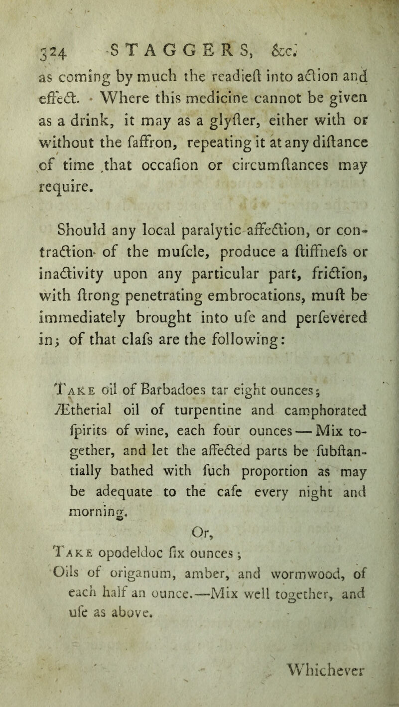 as coming by much the readied into aflion and effedl. * Where this medicine cannot be given as a drink, it may as a glyder, either with or without the fafFron, repeating it at any didance of time .that occafion or circumdances may require. Should any local paralytic affedlion, or con- traftiorv of the mufcle, produce a diffnefs or inadivity upon any particular part, fridion, with drong penetrating embrocations, mud be^ immediately brought into ufe and perfevered in^ of that clafs are the following: Take oil of Bafbadoes tar eight ounces; oTtherial oil of turpentine and cannphorated fpirits of wine, each four ounces — Mix to- gether, and let the affeded parts be ’fubftan- dally bathed with fuch proportion as may be adequate to the cafe every night and morning. SS) Or, Take opodeldoc fix ounces; Oils of origanum, amber, and wormwood, of each half an ounce.—Mix well together, and ufe as above. Whichever