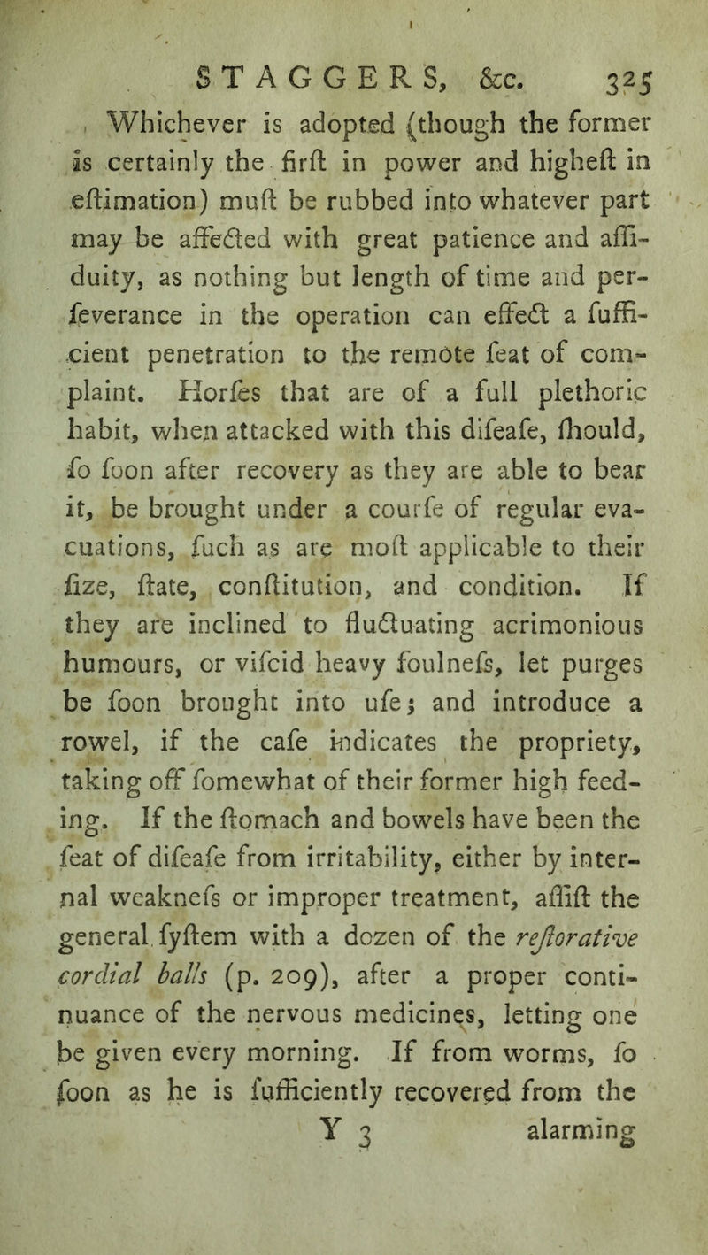 , Whichever is adopted (though the former is certainly the firft in power and higheft in eftimation) muft be rubbed into whatever part may be afFeded with great patience and affi- duity, as nothing but length of time and per- feverance in the operation can efFed a fuffi- cient penetration to the remote feat of com- plaint. Horfes that are of a full plethoric habit, when attacked with this difeafe, fhould, fo foon after recovery as they are able to bear it, be brought under a courfe of regular eva- cuations, fuch as are mod applicable to their fize, date, conftitution, and condition. If they are inclined to fluduating acrimonious humours, or vifcid heavy foulnefs, let purges be foon brought into ufe; and introduce a rowel, if the cafe hidicates the propriety, taking off fomewhat of their former high feed- ing. If the ftomach and bowels have been the feat of difeafe from irritability, either by inter- nal weaknefs or improper treatment, aflift the general fyftem with a dozen of the rejlorative cordial balls (p. 209), after a proper conti- nuance of the nervous medicines, letting one he given every morning. .If from worms, fo foon as he is fufficiently recovered from the Y 3 alarming
