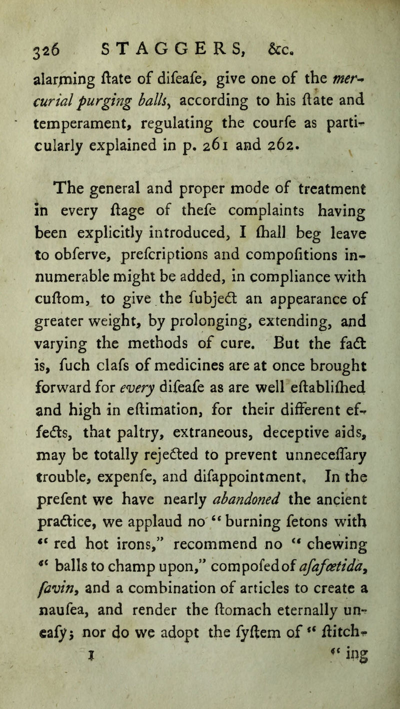 alarjtning ftate of difeafe, give one of the mer^ curial purging balh^ according to his ftate and temperament, regulating the courfe as partU cularly explained in p. 261 and 262. The general and proper mode of treatment in every ftage of thefe complaints having been explicitly introduced, I (hall beg leave to obferve, preferiptions and compofitions in^ numerable might be added, in compliance with cuftom, to give the fubjeft an appearance of greater weight, by prolonging, extending, and varying the methods of cure. But the fadt is, fuch clafs of medicines are at once brought forward for every difeafe as are well cftablilhed and high in eftimation, for their different ef^ fedls, that paltry, extraneous, deceptive aids, may be totally rejedted to prevent unnecelfary trouble, expenfc, and difappointment. In the prefent we have nearly abandoned the ancient pradtice, we applaud no burning fetons with red hot irons,” recommend no chewing balls to champ upon,” compofedof afafeetida^ faviny and a combination of articles to create a naufea, and render the ftomach eternally un- calyj nor do we adopt the fyftem of ftitch^ I ing