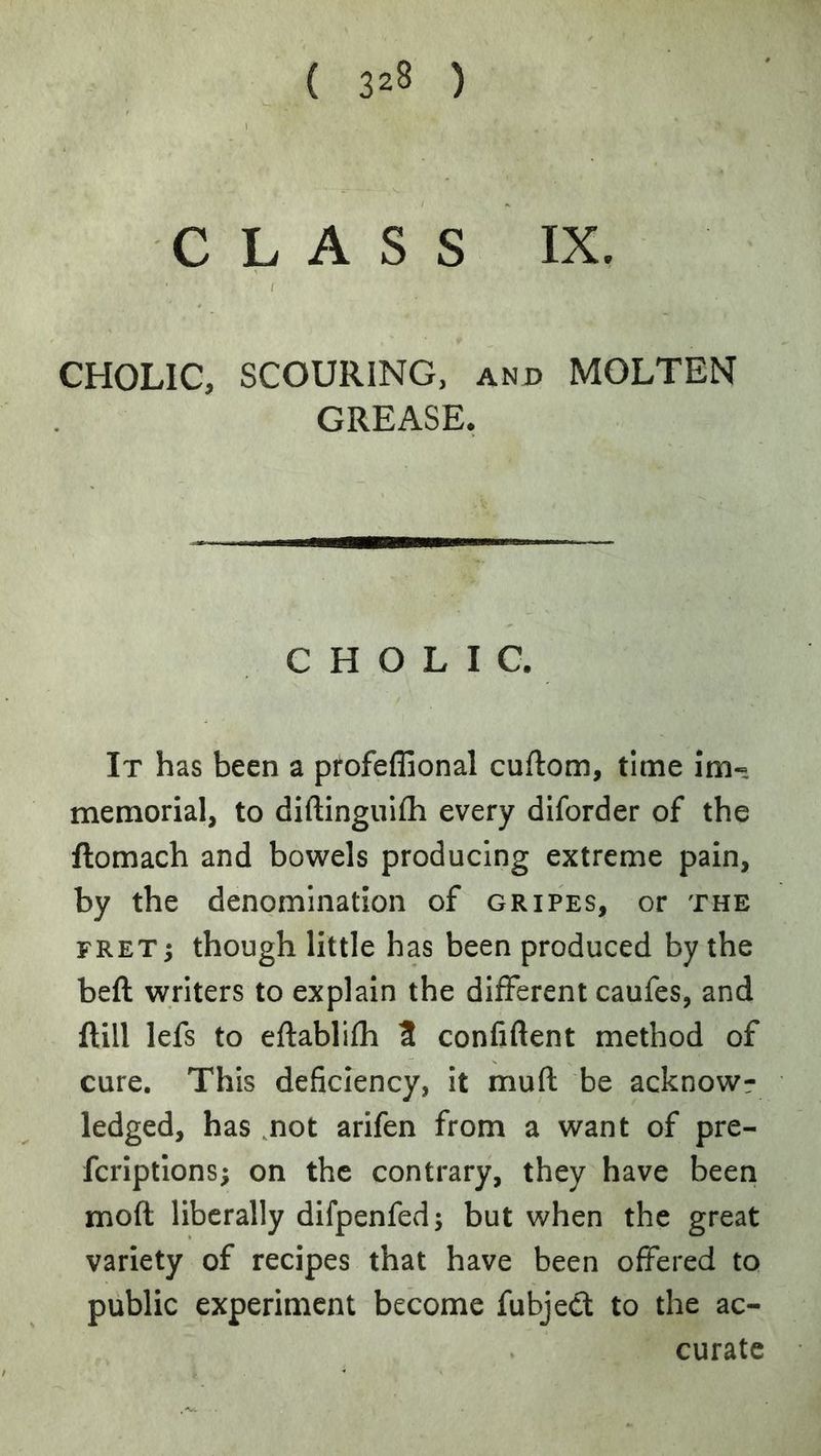CLASS IX. CHOLIC, SCOURING, and MOLTEN GREASE, CHOLIC. It has been a profeffional cuftom, time im« memorial, to diftinguifli every diforder of the ftomach and bowels producing extreme pain, by the denomination of gripes, or the FRETj though little has been produced by the beft writers to explain the different caufes, and ftill lefs to eftablifh 3 confiftent method of cure. This deficiency, It mufl; be acknowr ledged, has .not arifen from a want of pre- fcriptions; on the contrary, they have been moft liberally difpenfed; but when the great variety of recipes that have been offered tq public experiment become fubjed to the ac- curate