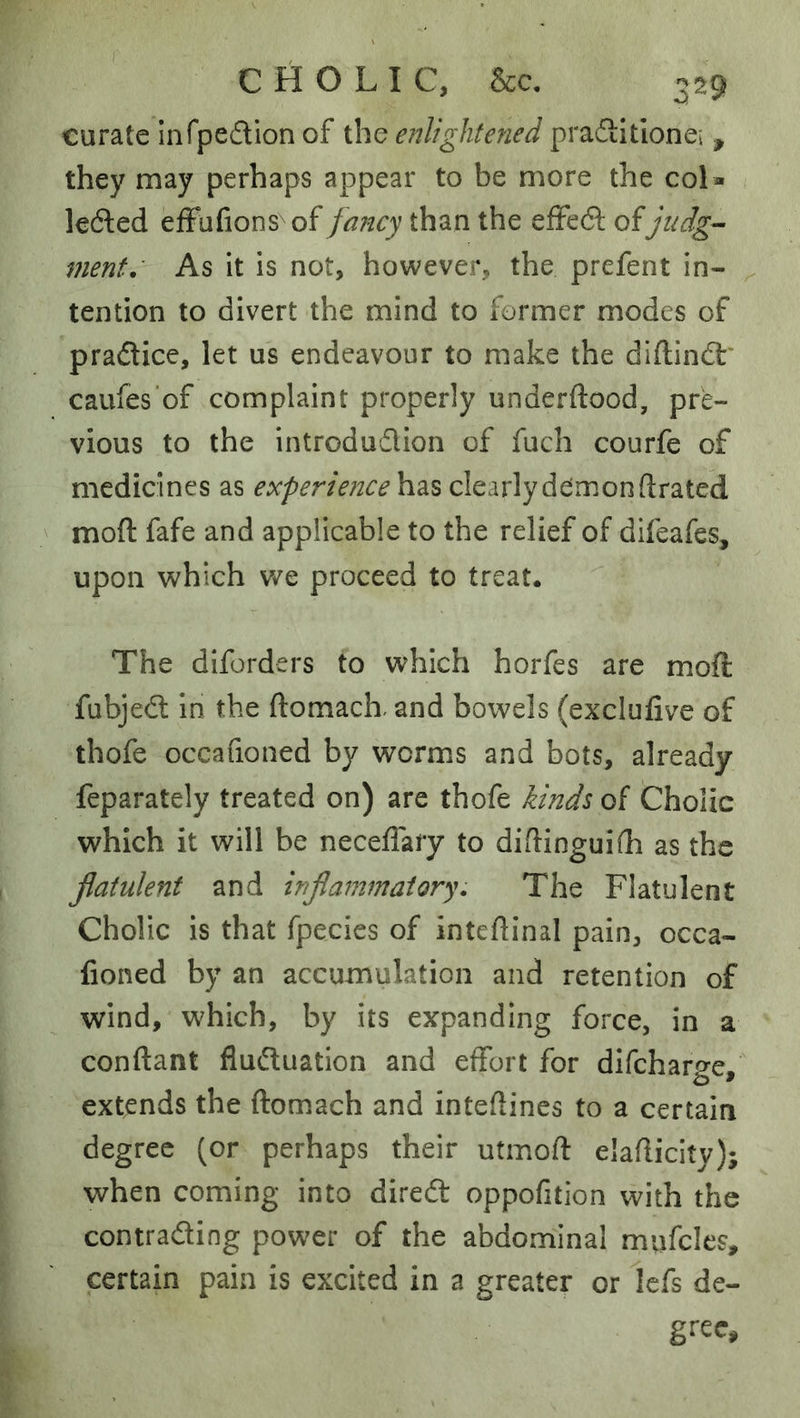 curate infpedion of the enlightened pradtitionei , they may perhaps appear to be more the col- lected efFufions of fa?icy than the effect of judg-~ ment. As it is not, however, the prefent in- tention to divert the mind to former modes of practice, let us endeavour to make the diflinct* caufes'of complaint properly underftood, pre- vious to the introdudion of fuch courfe of medicines as experience has clearly demon drated mod fafe and applicable to the relief of difeafes, upon which v/e proceed to treat. The diforders to which horfes are mod fubject in the ftomacL and bowels (exclufive of thofe occafioned by worms and bots, already feparately treated on) are thofe kinds of Cholic which it will be neceflary to diftinguifh as the flatulent and inflammatory. The Flatulent Cholic is that fpecies of intedinal pain, occa- fioned by an accumulation and retention of wind, which, by its expanding force, in a conftant fluctuation and effort for difeharge, extends the ftomach and inteflines to a certain degree (or perhaps their utmoft elaflicity); when coming into direcd oppofition with the contracting power of the abdominal mufcles, certain pain is excited in a greater or Icfs de- gi'ec.