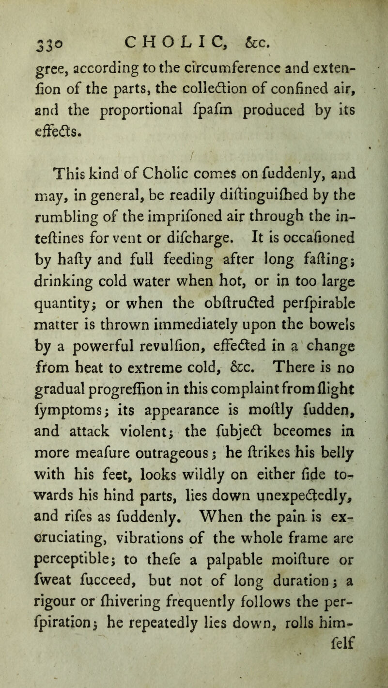 gree, according to the circumference and exten- lion of the parts, the colledlion of confined air, and the proportional fpafm produced by its eifedts. This kind of Cholic comes on fuddenly, and may, in general, be readily diftinguilhed by the rumbling of the imprifoned air through the in- teftines for vent or difcharge. It is occafioned by hafty and full feeding after long fading; drinking cold water when hot, or in too large quantity; or when the obftruded perfpirablc matter is thrown immediately upon the bowels by a powerful revulfion, effedled in a change ftom heat to extreme cold, &c. There is no gradual progreflion in this complaint from flight lymptoms; its appearance is mottly fudden, and attack violent; the fubjedt becomes in more meafure outrageous; he flrikes his belly with his feet, looks wildly on either fide to-* wards his hind parts, lies down unexpedledly, and rifes as fuddenly. When the pain is ex- cruciating, vibrations of the w’hole frame are perceptible; to thefe a palpable moifture or fweat fucceed, but not of long duration; a rigour or {hivering frequently follows the per- fpiration; he repeatedly lies down, rolls him- felf