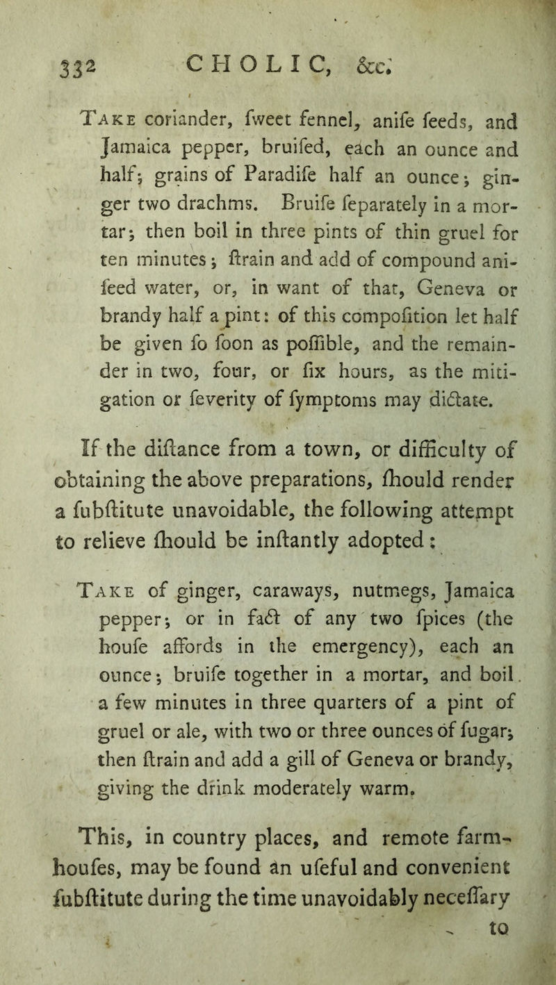 Take coriander, fweet fennel, anife feeds, and Jamaica pepper, bruifed, each an ounce and half*, grains of Paradife half an ounce; gin- . ger two drachms. Bruife feparately in a mor- tar; then boil in three pints of thin gruel for ten minutes; ftrain and add of compound ani- feed water, or, in want of that, Geneva or brandy half a pint: of this compofition let half be given fo foon as poflible, and the remain- der in two, four, or fix hours, as the miti- gation or feverity of fymptoms may dictate. If the diftance from a town, or difficulty of obtaining the above preparations, fhould render a fubftitute unavoidable, the following attempt to relieve fhould be inftantly adopted: Take of ginger, caraways, nutmegs, Jamaica pepper; or in fadf of any two fpices (the houfe affords in the emergency), each an ounce; bruife together in a mortar, and boil, a few minutes in three quarters of a pint of gruel or ale, with two or three ounces of fugar; then flrain and add a gill of Geneva or brandy, giving the drink moderately warm. This, in country places, and remote farm- houfes, may be found an ufeful and convenient fubftitute during the time unavoidably neceffary ^ to