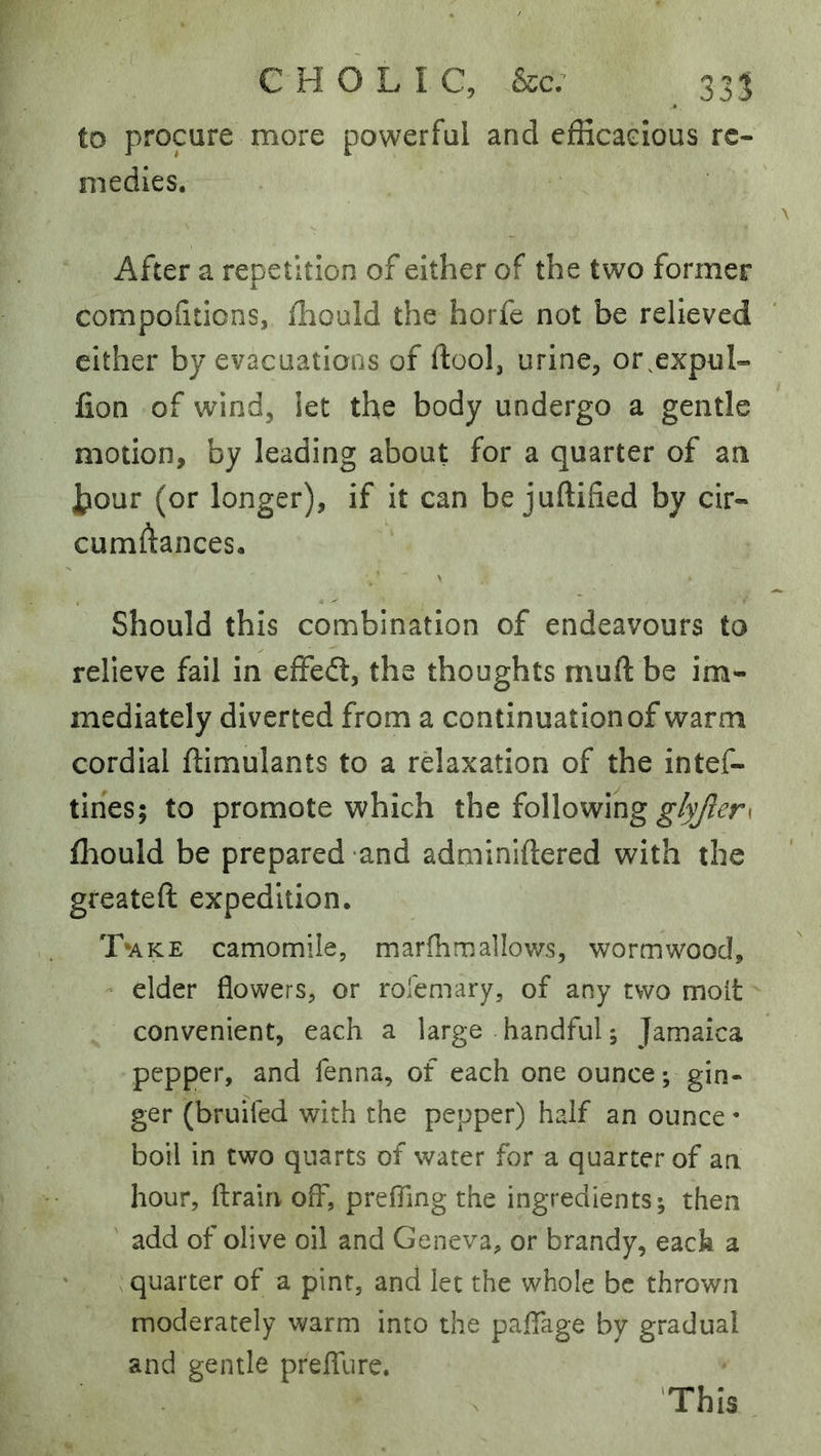 to procure more powerful and efficacious re- medies. After a repetition of either of the two former compohdons, fliould the horfe not be relieved cither by evacuations of ftool, urine, or,expul- fion of wind, let the body undergo a gentle motion, by leading about for a quarter of an Jtiour (or longer), if it can be juftified by cir- cumftances. Should this combination of endeavours to relieve fail in efFed, the thoughts muft be im- mediately diverted from a continuation of warm cordial ftimulants to a rdaxation of the intef- tiries; to promote which the following fliould be prepared and adminiftered with the greateft expedition. T»ake camomile, marfhmallows, wormwood, - elder flowers, or rolemary, of any two molt convenient, each a large handful; Jamaica pepper, and fenna, of each one ounce; gin- ger (bruifed with the pepper) half an ounce • boil in two quarts of water for a quarter of an hour, ftrain off, prefling the ingredients; then ' add of olive oil and Geneva, or brandy, each a quarter of a pint, and let the whole be thrown moderately warm into the paflage by gradual and gentle preffure.