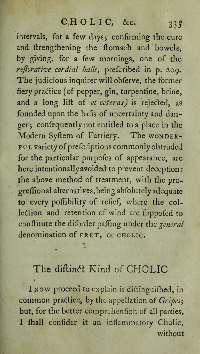 intervals, for a few days; confirming the cure and ftrengthening the ftomach and bowels, by giving, for a few mornings, one of the refiorative cordial balls^ prefcribed in p. 209. The judicious inquirer will obferve, the former fiery praftice (of pepper, gin, turpentine, brine, and a long lift of et ceteras) is rejeded, as founded upon the bafis of uncertainty and dan- ger; confcquently not entitled to a place in the Modern Syftem of Farriery. The wonder- ful variety of prefcriptions commonly obtruded for the particular purpofes of appearance, are here intentionally avoided to prevent deception: the above method of treatment, with the pro- greffional alternatives,being abfolutely adequate to every poffibility of relief, where the coU ledion and retention of wind are fuppofed to conftitute the diforder paffing under the general denomination of fret, or cholic. The diftina Kind of CHOLIC / I NOW proceed to explain is dlftinguifhed, in common pradice, by the appellation of Gripes^ but, for the better comprehenfion of all parties, I (hall cbnfider it an inflammatory Cholic, without