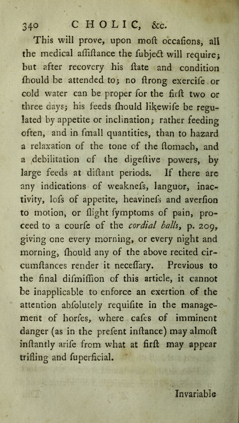 This will prove, upon moft occafions, all the medical affiftance the fubjeft will require^ but after recovery his ftate and condition fhould be attended to; no ftrong exercife or cold water can be proper for the firft two or three days; his feeds fhould likewife be regu- lated by appetite or inclination; rather feeding often, and in fmall quantities, than to hazard a relaxation of the tone of the ftomach, and a ,debilitation of the digeftive powers, by large feeds at diftant periods. If there arc any indications of weaknefs, languor, inac- tivity, lofs of appetite, heavinefs and avcrfion to motion, or flight fymptoms of pain, pro- ceed to a courfc of the cordial balhy p. 209, giving one every morning, or every night and morning, {hould any of the above recited cir- cumftances render it neceffary. Previous to the final difmilTion of this article, it cannot be inapplicable to enforce an exertion of the attention abfolutely requifite in the manage- ment of horfes, where cafes of imminent danger (as in the prefent inftance) may almoft inftantly arife from what at firft may appear trifling and fuperficial. Invariable