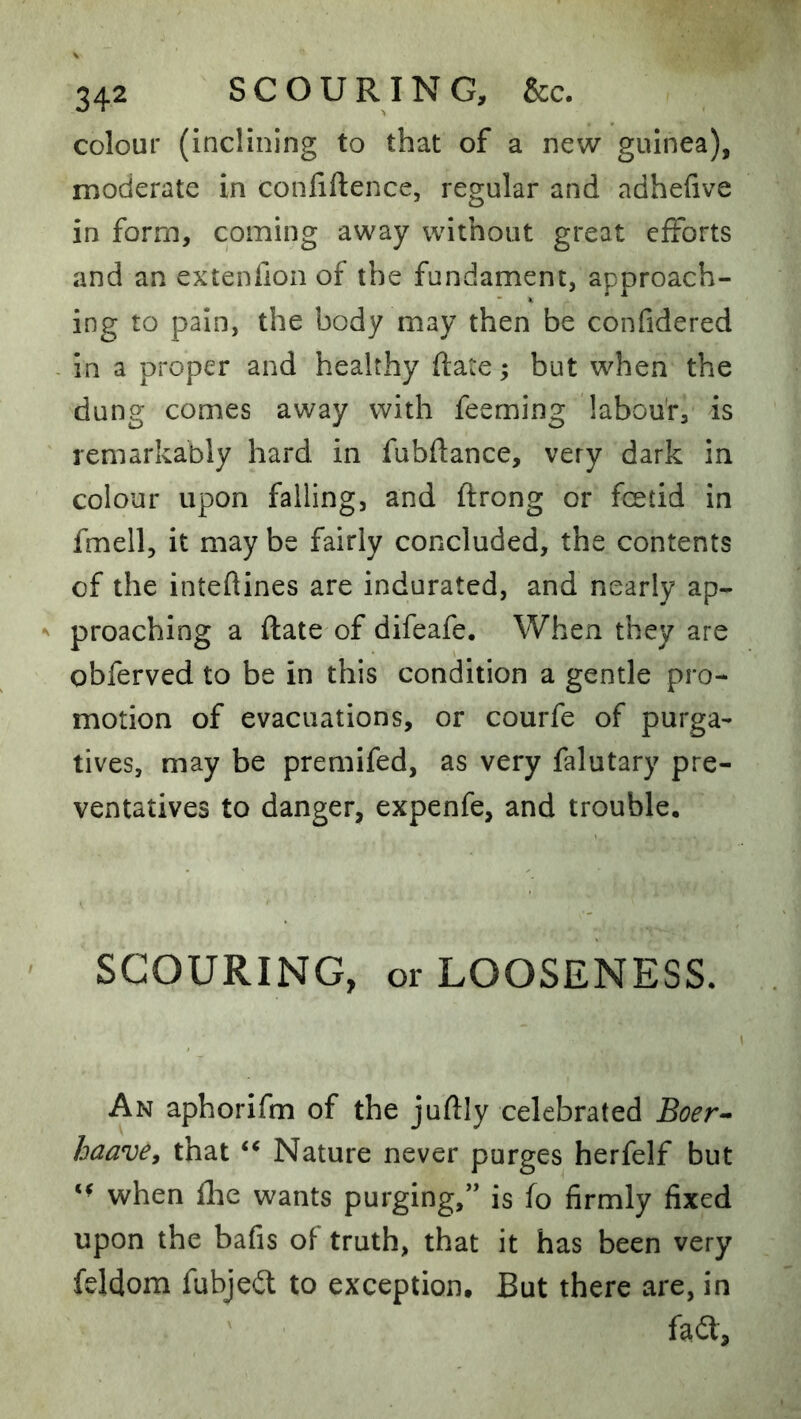 colour (inclining to that of a new guinea), moderate in conliftence, regular and adhefive in form, coming away without great efforts and an extenfion of the fundament, approach- ing to pain, the body may then be confidered - in a proper and healthy date; but when the dung comes away with feeming labou'r, is remarkably hard in fubftance, very dark in colour upon falling, and ftrong or feetid in fmell, it may be fairly concluded, the contents of the inteftines are indurated, and nearly ap- ^ preaching a ftate of difeafe. When they are obferved to be in this condition a gentle pro- motion of evacuations, or courfe of purga- tives, may be premifed, as very falutary pre- ventatives to danger, expenfe, and trouble. SCOURING, or LOOSENESS. An aphorifm of the juftly celebrated Boer- haave, that “ Nature never purges herfelf but when flic wants purging,” is fo firmly fixed upon the bafis of truth, that it has been very feldom fubjeit to exception. But there are, in fad.
