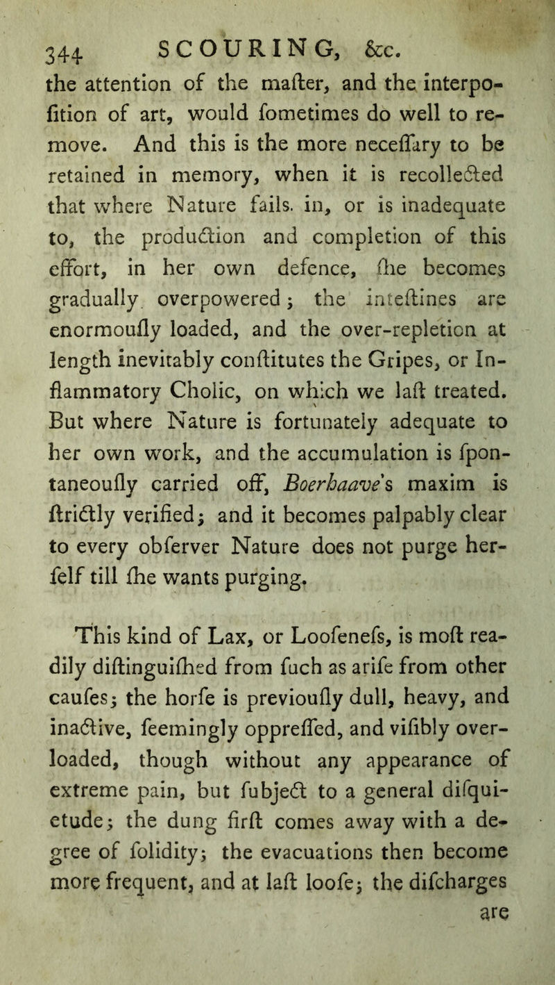 the attention of the mafter, and the interpo- fition of art, would fometimes do well to re- move. And this is the more neceflary to be retained in memory, when it is recolledled that where Nature fails, in, or is inadequate to, the production and completion of this effort, in her own defence, flie becomes gradually, overpowered; the inteftines are enormoufly loaded, and the over-repletion at length inevitably conftitutes the Gripes, or In- flammatory Cholic, on which we laft treated. But where Nature is fortunately adequate to her own work, and the accumulation is fpon- taneoufly carried off, Boerhaave\ maxim is ftriCtly verified; and it becomes palpably clear to every obferver Nature does not purge her- felf till fhe wants purging. This kind of Lax, or Loofenefs, is moft rea- dily diilinguiflied from fuch as arife from other caufes; the horfe is previoufly dull, heavy, and inactive, feemingly oppreffed, and vifibly over- loaded, though without any appearance of extreme pain, but fubjeCl to a general difqui- etude; the dung firft comes away with a de- gree of folldity; the evacuations then become more frequent, and at laft loofe^ the difcharges