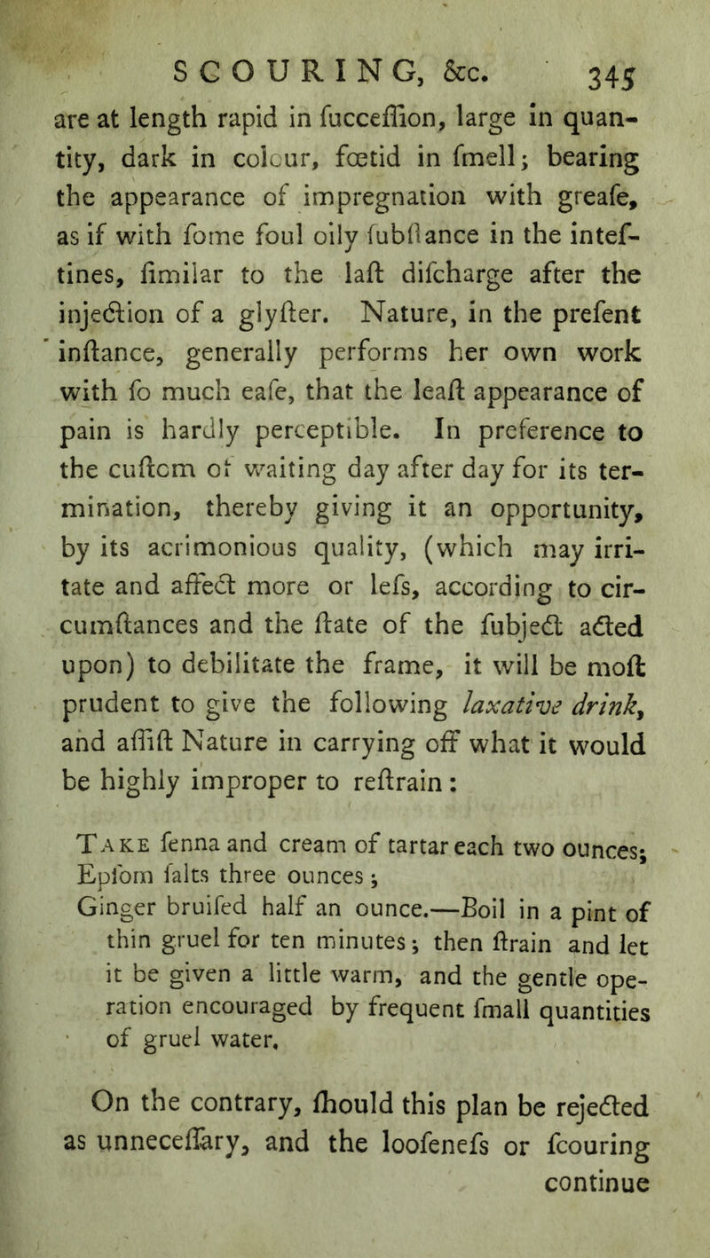 are at length rapid in fucceffion, large In quan- tity, dark in colour, foetid in fmell; bearing the appearance of impregnation with greafe, as if with fome foul oily (ubOance in the intef- tines, fimilar to the laft difcharge after the injection of a glyfter. Nature, in the prefent inftance, generally performs her own work with fo much eafe, that the lead; appearance of pain is hardly perceptible. In preference to the cuftcm ot waiting day after day for its ter- mination, thereby giving it an opportunity, by its acrimonious quality, (which may irri- tate and aifedt more or lefs, according to cir- cumftances and the ftate of the fubjedl adled upon) to debilitate the frame, it will be moft prudent to give the following laxative drinky and affift Nature in carrying off what it would be highly improper to reftrain: Take fenna and cream of tartar each two ounces; Eplbm fairs three ounces; Ginger bruifcd half an ounce.—Boil in a pint of thin gruel for ten minutes; then ftrain and let it be given a little warm, and the gentle ope- ration encouraged by frequent fmall quantities of gruel water. On the contrary, fhould this plan be rejedted as unneceflary, and the loofenefs or fcouring continue