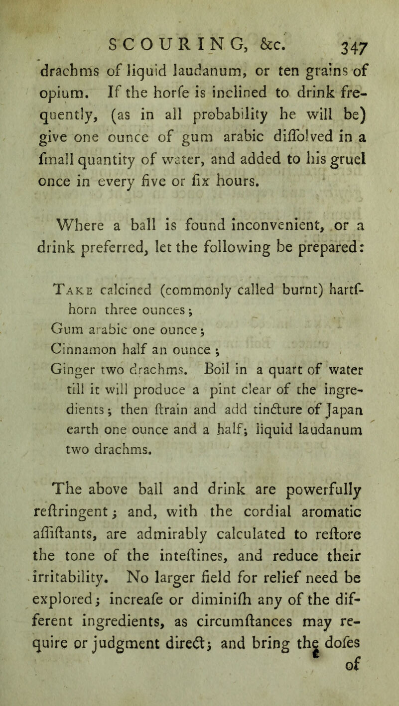 drachms of liquid laudanum, or ten grains of opium. If the horfe is inclined to drink fre- quently, (as in all probability he will be) give one ounce of gum arabic diffolved in a fmall quantity of water, and added to his gruel once in every five or fix hours. Where a ball is found inconvenient, or a drink preferred, let the following be prepared: Take calcined (commonly called burnt) hartf- horn three ounces •, Gum arabic one ounce; Cinnamon half an ounce ; Ginger two drachms. Boil in a quart of water till it will produce a pint clear of the ingre- dients ; then ftrain and add tindlurc of Japan earth one ounce and a half; liquid laudanum two drachms. The above ball and drink are powerfully reftringent; and, with the cordial aromatic affiftants, are admirably calculated to reflore the tone of the inteftines, and reduce their • irritability. No larger field for relief need be explored; increafe or diminifh any of the dif- ferent ingredients, as circumflances may re- quire or judgment diredt; and bring the dofes of