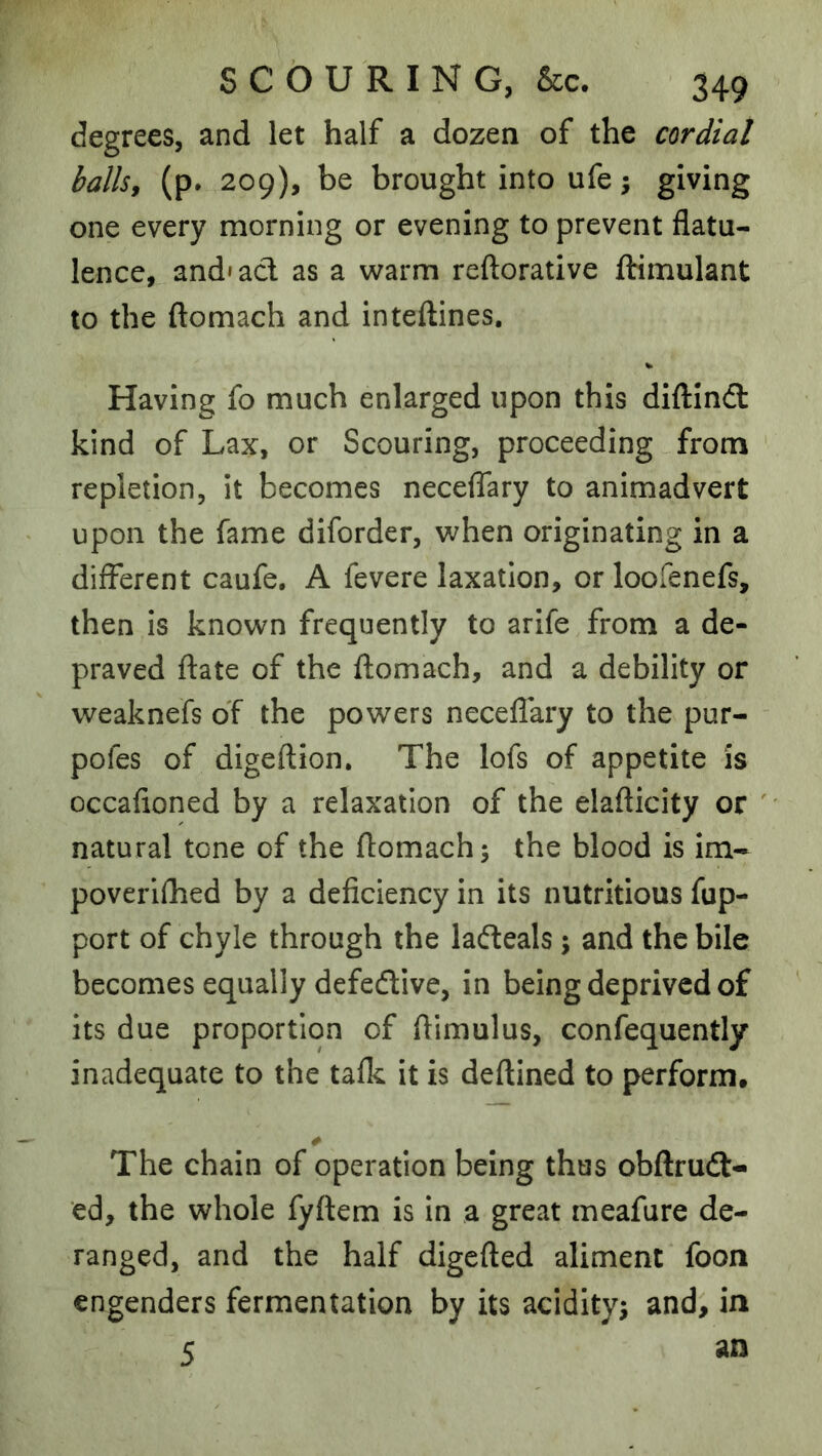 degrees, and let half a dozen of the cordial ballsj (p. 209), be brought into ufe; giving one every morning or evening to prevent flatu- lence, and'acl as a warm reftorative flrimulant to the ftomach and inteftines. Having fo much enlarged upon this diflind kind of Lax, or Scouring, proceeding from repletion, it becomes necelTary to animadvert upon the fame diforder, when originating in a different caufe, A fevere laxation, orloofenefs, then Is known frequently to arife from a de- praved date of the ftomach, and a debility or weaknefs of the powers neceflary to the pur- pofes of digeftion. The lofs of appetite is occafioned by a relaxation of the elafticity or ' natural tone of the ftomach; the blood is im- poverlfhed by a deficiency in its nutritious fup- port of chyle through the ladeals; and the bile becomes equally defedive, in being deprived of its due proportion of ftimulus, confequently inadequate to the talk it is deftined to perform. The chain of operation being thus obftrud- ed, the whole fyftem is in a great meafure de- ranged, and the half digefted aliment foon engenders fermentation by its acidity; and, in 5 an