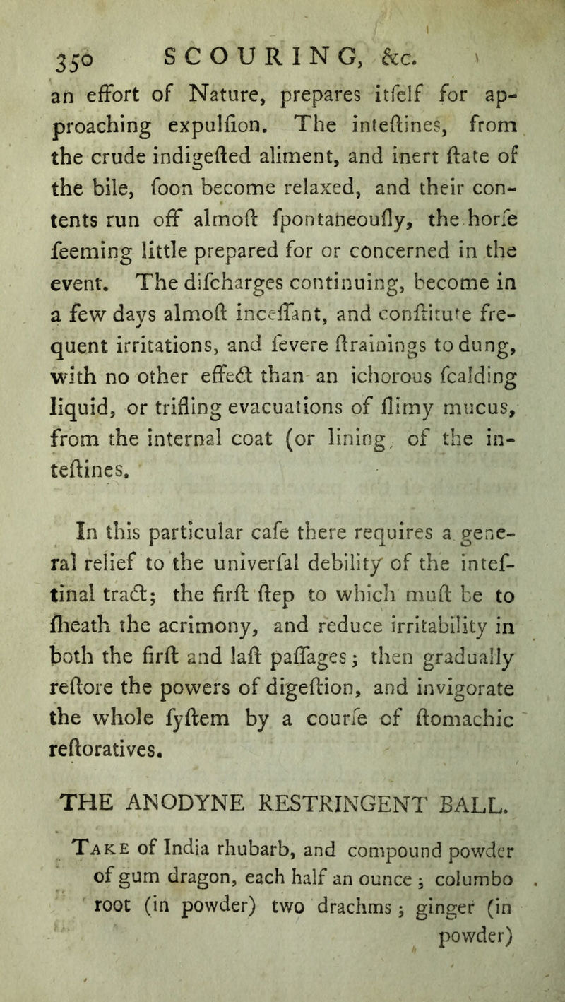 an effort of Nature, prepares itfelf for ap- proaching expulfion. The inteftines, from the crude indigefted aliment, and inert ftate of the bile, foon become relaxed, and their con- tents run off almoft fpontaneoufly, the hone feeming little prepared for or concerned in the event. The difcharges continuing, become in a few days almoft inceffant, and conftitute fre- quent irritations, and fevere ftrainings to dung, with no other effedl than- an ichorous fcalding liquid, or trifling evacuations of flirny mucus, from the internal coat (or lining, of the in- teftines. In this particular cafe there requires a gene- ral relief to the univerfal debility of the intcf- tinal tracft; the firfl ftep to which muft be to flieath the acrimony, and reduce irritability in both the firfl and laft paffages^ then gradually reftore the powers of digeftion, and invigorate the whole fyflem by a coune of ftomachic reftoratives. THE ANODYNE RESTRINGENT BALL. Take of India rhubarb, and compound powder of gum dragon, each half an ounce ; coiumbo root (in powder) two drachms j ginger (in powder)