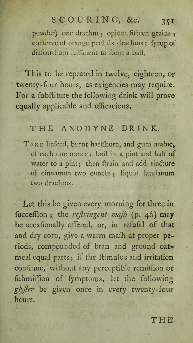 powder) one drachm j opium fifteen grains ; conferve of orange peel fix drachms; fyrup of diafeordium fiifficient to form a ball. This to be repeated in twelve, eighteen, or twenty-four hours, as exigencies may require. For a fubftitute the following drink will prove equally applicable and efficacious. THE ANODYNE DRINK. Take linfeed, burnt hartlhorn, and gum arabic, of each one ounce ; boll in a pint and half of water to a pint; then firain and add tindture of cinnamon two ounces •, liquid laudanum two drachms. Let this be given every morning for three in fucceffion ; the rejlringent ?nafi (p. 46) may be occafionally offered, or, in refufal of that and dry corn, give a warm mafh at proper pe- riods, compounded of bran and ground oat-? meal equal parts; if the ftimulus and irritation continue, without any perceptible remiflion or fubmiffion of fymptoms, let the following glyjler be given once in every twenty-four hours. ^ THE