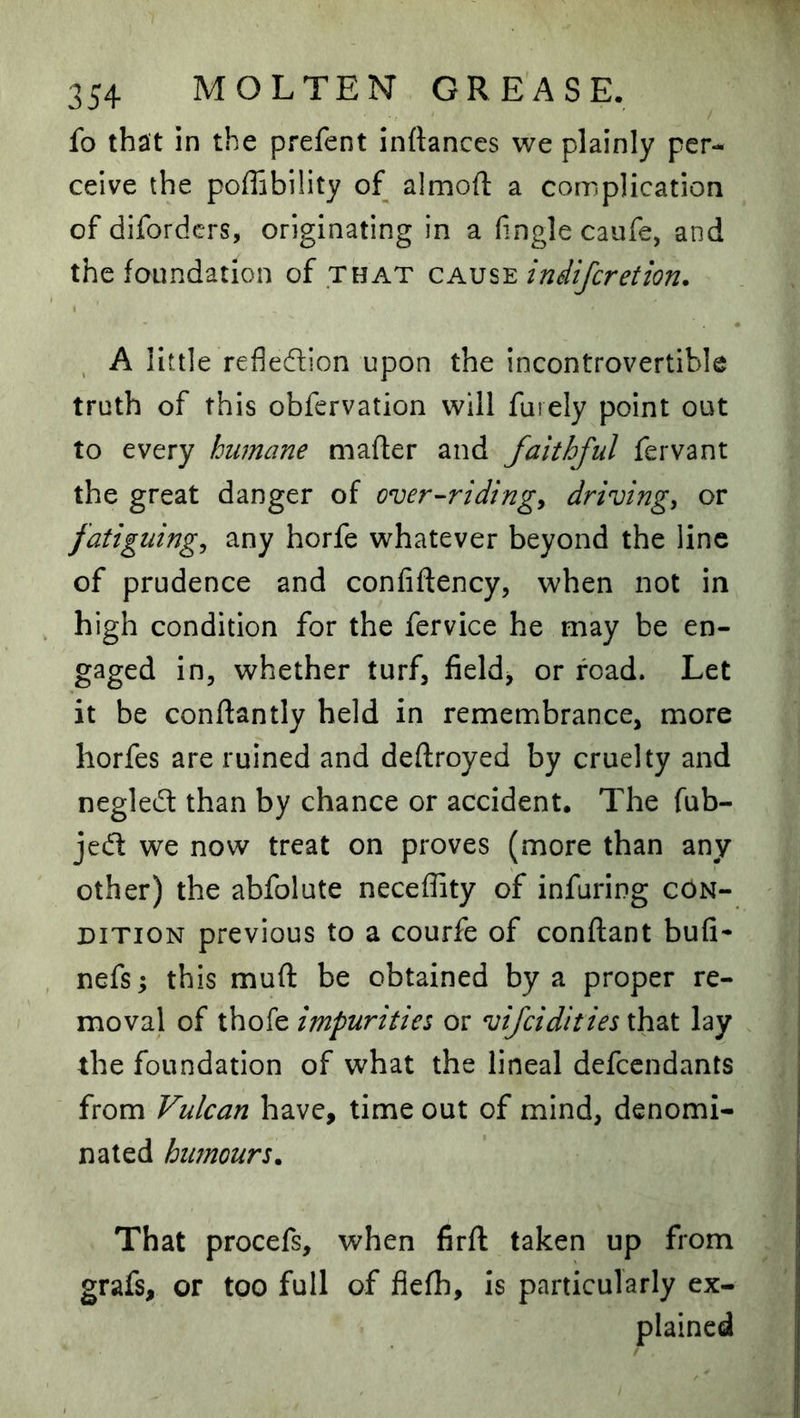 fo that in the prefent inftances we plainly per- ceive the poffibility of almoft a complication of difordcrs, originating in a hngle caufe, and the foundation of that indifcretion. , A little refledion upon the incontrovertible truth of this obfcrvation will furely point out to every humane mafter and faithful fervant the great danger of over-ridings drivings or fatiguings any horfe whatever beyond the line of prudence and confiftency, when not in high condition for the fervice he may be en- gaged in, whether turf, field> or road. Let it be conftantly held in remembrance, more horfes are ruined and deftroyed by cruelty and negled than by chance or accident. The fub- jed we now treat on proves (more than any other) the abfolute neceffity of infuring con- dition previous to a courfe of conftant bufi- nefs; this muft be obtained by a proper re- moval of thofe impurities or vifeidities that lay the foundation of what the lineal defeendants from Vulcan have, time out of mind, denomi- nated humours. That procefs, when firfl taken up from grafs, or too full of fiefh, is particularly ex-