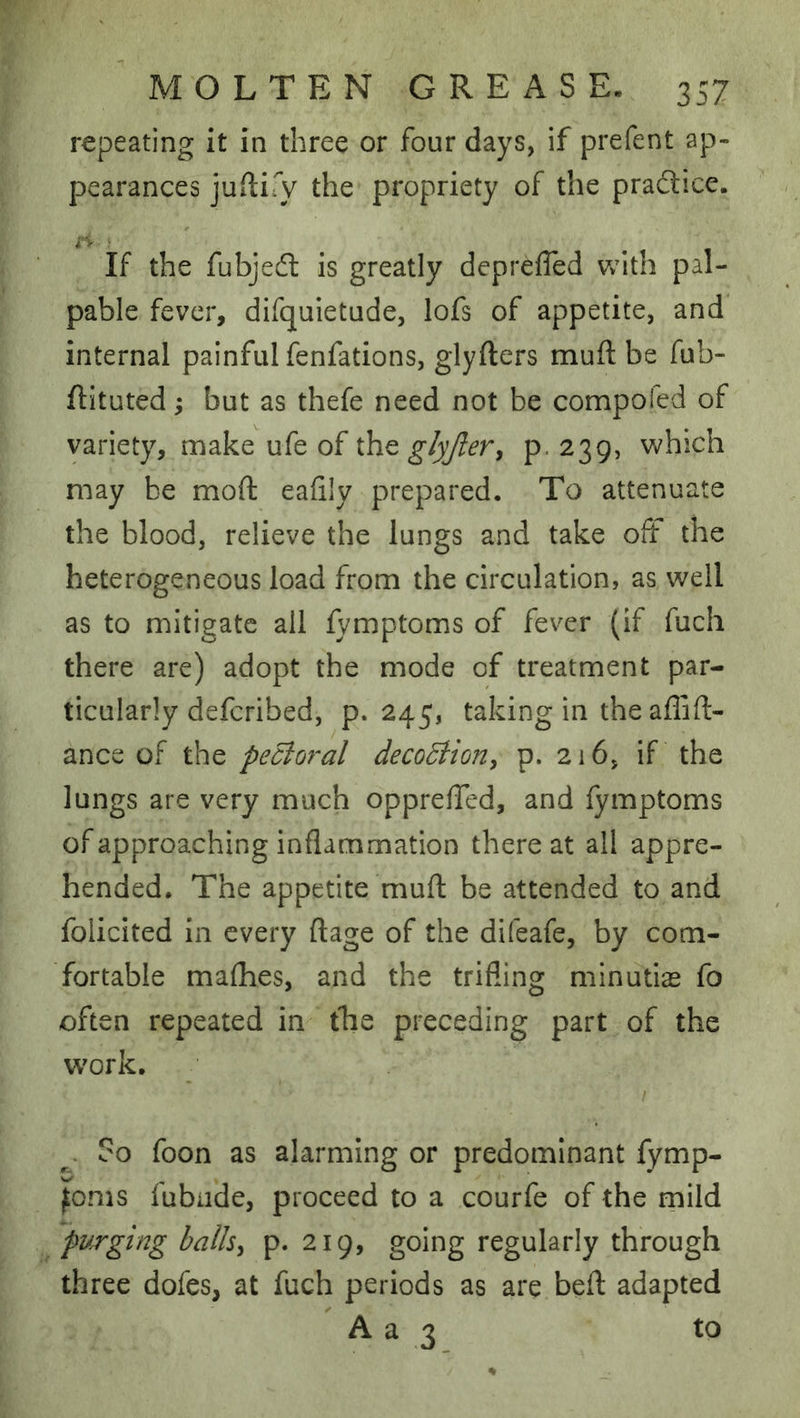 repeating it in three or four days, if prefent ap- pearances jUilify the propriety of the pradice. If the fubjed is greatly depreffed with pal- pable fever, difquietude, lofs of appetite, and internal painful fenfations, glyfters muft be fub- ftituted; but as thefe need not be compofed of variety, make ufe of tho. glyjler, p. 239, v»^hich may be moft eafily prepared. To attenuate the blood, relieve the lungs and take oft the heterogeneous load from the circulation, as well as to mitigate ail fymptoms of fever (if fuch there are) adopt the mode of treatment par- ticularly defcribed, p. 245, taking in the aflift- ance of the pecior^al decoBion, p. 216, if the lungs are very much opprefTed, and fymptoms of approaching inflammation thereat all appre- hended. The appetite muft be attended to and folicited in every ft age of the difeafe, by com- fortable mafhes, and the trifling minutiae fo often repeated in tbie preceding part of the work. So foon as alarming or predominant fymp- fonis fubiide, proceed to a courfe of the rnild purging ballsy p. 219, going regularly through three dofes, at fuch periods as are beft adapted