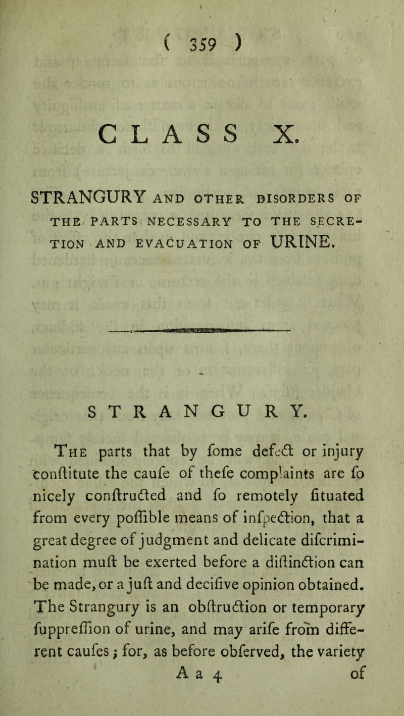 CLASS X. STRANGURY and other disorders of THE PARTS NECESSARY TO THE SECRE- TION -AND EVACUATION OF URINE. STRANGURY. The parts that by fome defend or Injury conftitute the caufe of thefe complaints are fo nicely conftrudled and fo remotely fituated from every poffible means of infpedlion, that a great degree of judgment and delicate diferimi- nation muft be exerted before a diftindtion can be made, or a juft and decifive opinion obtained. The Strangury is an obftrudion or temporary fuppreflion of urine, and may arife from diffe- rent caufes; for, as before obferved, the variety A a 4 of