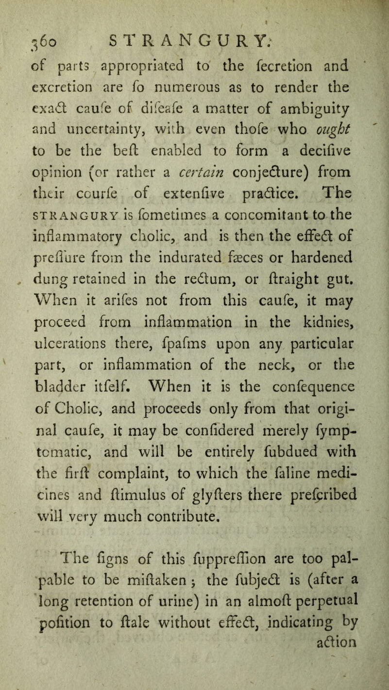 of parts appropriated to the fecretlon and excretion are fo numerous as to render the exad: caufe of difeafe a matter of ambiguity and uncertainty, with even thofe who ought to be the bell: enabled to form a decifive opinion (or rather a certain conjedure) from their ccurfe of extenlive pradice. The STRANGURY is fometimes a concomitant to the inflammatory cholic, and is then the eflfed of preflure from the indurated faeces or hardened dung retained in the redum, or ftraight gut. When it arifes not from this caufe, it may proceed from inflammation in the kidnies, ulcerations there, fpafms upon any particular part, or inflammation of the neck, or the bladder itfelf. When it is the confequence of Cholic, and proceeds only from that origi- nal caufe, it may be confidered merely fymp- tcmatic, and will be entirely fubdued with the firfl: complaint, to which the faline medi- cines and jflimulus of glyflers there pre^ribed will very much contribute. The figns of this fuppreffion are too pal- pable to be miftaken j the fubjed is (after a long retention of urine) in an almofl: perpetual pofition to ftale without efFed, indicating by adion