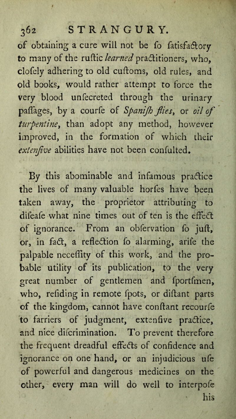 of obtaining a care will not be fo fatisfadlory to many of the ruftic learned pradlitioners, who, clofely adhering to old cuftoms, old rules, and old books, would rather attempt to force the very blood unfecreted through the urinary paflages, by a courfe of Spanijh flies^ or oil of turpentine^ than adopt any method, however improved, in the formation of which their €xte?2f ve abilities have not been confulted. By this abominable and infamous pradlce the lives of many valuable horfes have been taken away, the proprietor attributing to difeafe what nine times out of ten is the efFedt of ignorance. From an obfervation fo juft, or, in faft, a refledion fo alarming, arife the palpable neceflity of this work, and the pro- bable utility of its publication, to the very great number of gentlemen and fportfmen, who, refiding in remote fpots, or diftant parts of the kingdom, cannot have conftant recourfe to farriers of judgment, extenfive pradice, and nice difcrimination. To prevent therefore the frequent dreadful effeds of confidence and ignorance on one hand, or an injudicious ufe of powerful and dangerous medicines on the other, every man will do well to interpofe his