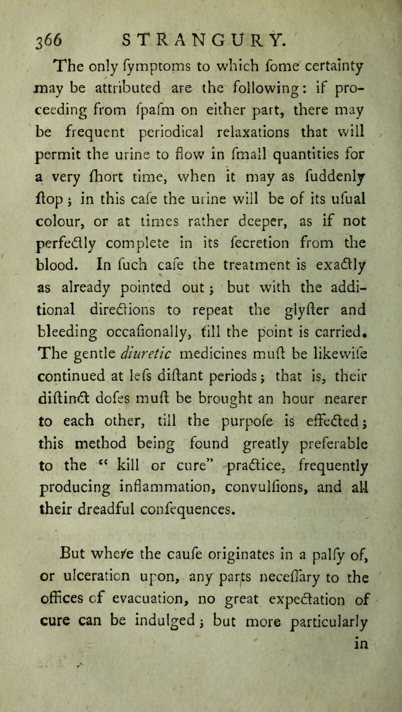The only Tymptoms to which fome certainty in ay be attributed are the following: if pro- ceeding from fpafm on either part, there may be frequent periodical relaxations that will permit the urine to flow in fmall quantities for a very {hort time, when it may as fuddenly flop ‘y in this cafe the urine will be of its ufual colour, or at times rather deeper, as if not perfedly complete in its fecretion from the blood. In fuch cafe the treatment is exadly as already pointed out; but with the addi- tional diredions to repeat the glyfter and bleeding occafionally, till the point is carried. The gentle diuretic medicines muft be like wife continued at lefs diftant periods j that is, their diftind dofes muft be brought an hour nearer to each other, till the purpofe is efFeded; this method being found greatly preferable to the kill or cure’* pradice, frequently producing inflammation, convulfions, and all their dreadful confequences. But whei^e the caufe originates in a pally of, or ulceration upon, any par^ts necefiary to the offices cf evacuation, no great expedation of cure can be indulged 3 but more particularly in