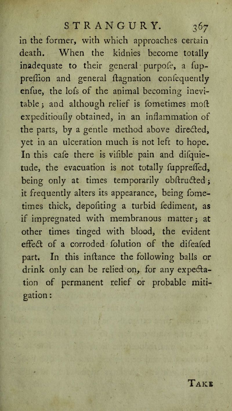 In the former, with which approaches certain death. When the kidnies become totally inadequate to their general-purpofe, a fup- preflion and general ftagnation confequently enfue, the lofs of the animal becoming inevi- table ^ and although relief is fometimes mod expeditioufly obtained, in an inflammation of the parts, by a gentle method above direded, yet in an ulceration much is not left to hope. In this cafe there is vifible pain and difquie- tude, the evacuation is not totally fuppreffed, being only at times temporarily obftruded; it frequently alters its appearance, being fome- times thick, depofiting a turbid fediment, as if impregnated with membranous matter; at other times tinged with blood, the evident efFed of a corroded'folution of the difeafed part. In this inftance the following balls or drink only can be relied on, for any expeda- tion of permanent relief or probable miti-