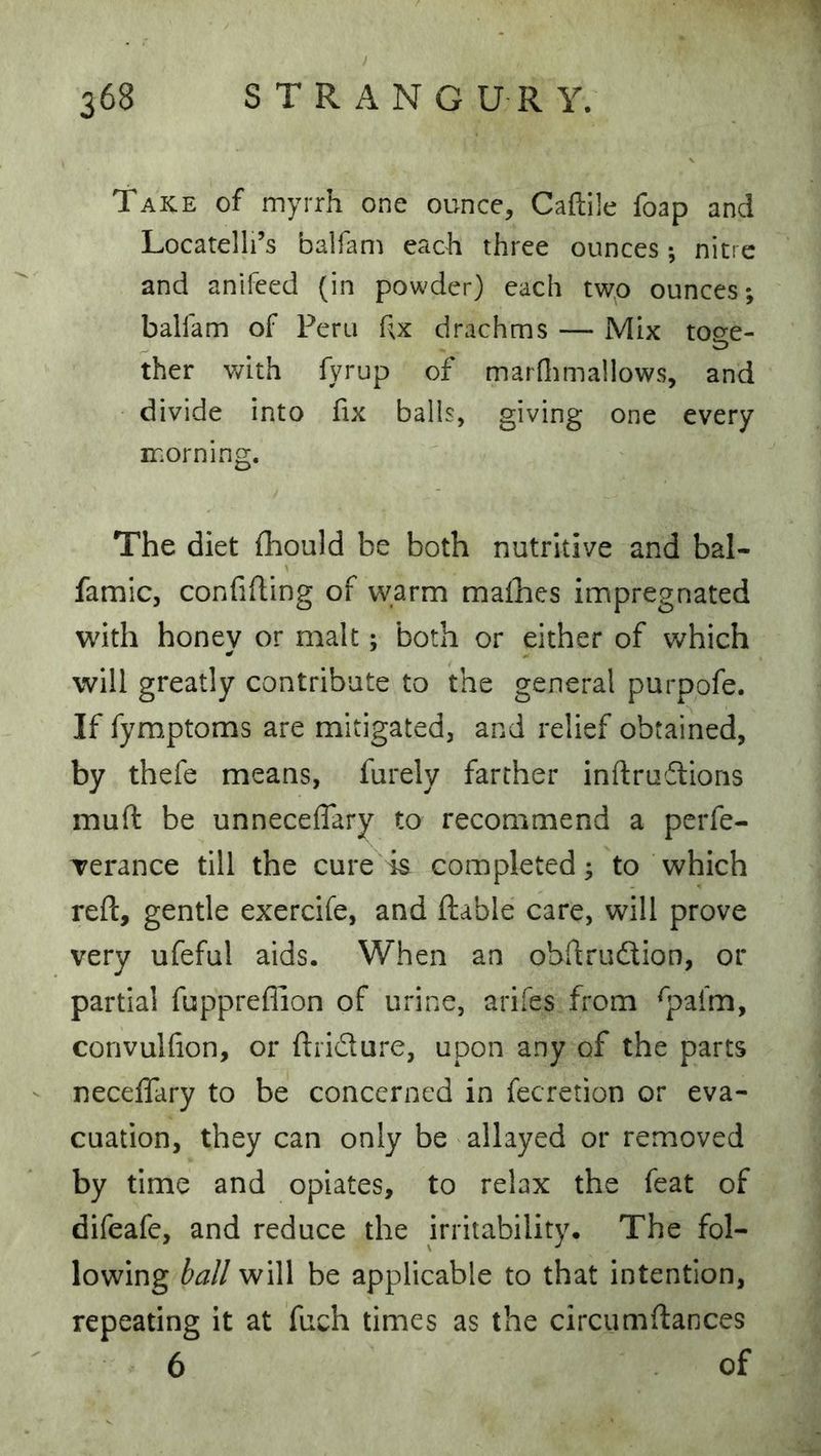 / 368 STRANG U R Y. Take of myrrh one ounce, Caftile foap and Locatelli’s balfam each three ounces; nitre and anifeed (in powder) each two ounces; balfam of Peru Rx drachms — Mix toee- ther v/ith fyrup of marflimallows, and divide into fix balls, giving one every morning. The diet fhould be both nutritive and bal- famic, confifting of warm mafhes impregnated with honev or malt; both or either of which will greatly contribute to the general purpofe. If fymptoms are mitigated, and relief obtained, by thefe means, furely farther inftrudions muft be unneceflary to recommend a pcrfe- Terance till the cure is completed; to which reft, gentle exercife, and ftable care, will prove very ufeful aids. When an obftrudtion, or partial fuppreflion of urine, arifes from ^pafm, convulfion, or ftridure, upon any of the parts neceflary to be concerned in fecretion or eva- cuation, they can only be allayed or removed by time and opiates, to relax the feat of difeafe, and reduce the irritability. The fol- lowing ball will be applicable to that intention, repeating it at fuch times as the circumftances 6 of