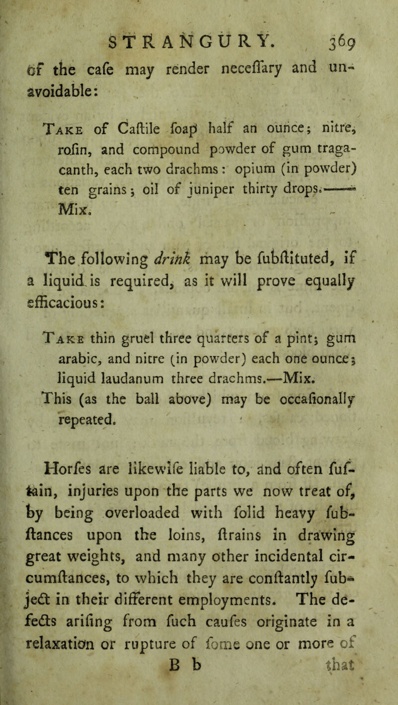 (if the cafe may render neceflary and un« avoidable: Take of Caftile Toapi half an ouhce; nitres rofin, and compound powder of gum traga- canth, each two drachms : opium (in powder) ten grains; oil of juniper thirty drops. ^ Mix. The .following drink may be fubftituted, if a liquid is required, as it will prove equally efficacious: Take thin gruel three quarters of a pint; gum arabic, and nitre (in powder) each one ounce; liquid laudanum three drachms.—Mix. This (as the ball above) may be occafionally repeated. Horfes are likewife liable to, and often fuf- tain, injuries upon the parts we now treat of, by being overloaded with folid heavy fub- ftances upon the loins, {trains in drawing great weights, and many other incidental cir- cumflailces, to which they are conllantly fub- jedt in their different employments. The de- fers arifing from fuch caufes originate in a relaxation or rupture of fome one or more of B b that