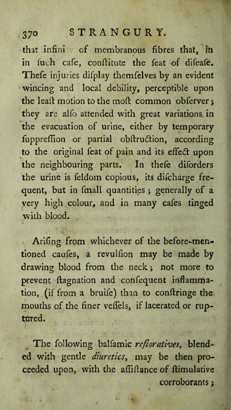 that infini of membranous fibres that, fn in filch cafe, conftitute the feat of difeafe. Thefe injuries difplay themfelves by an evident 'Wincing and local debility, perceptible upon the leafi motion to the mofl: common obferver; they ate alfo attended with great variations in the evacuation of urine, either by temporary fuppreflion or partial obftrudlion, according to the original feat of pain and its effed upon the neighbouring parts. In thefe diforders the urine is feldom copious, its difcharge fre- quent, but in fmall quantities j generally of a very high colour, and in many cafes tinged with blood. , Arifing from whichever of the before-men- tioned caufes, a revulfion may be made by drawing blood from the neck; not more to prevent ftagnation and confequent inflamma- tion, (if from a bruife) than to conftringe the mouths of the finer veflels, if lacerated or rup- tcrred. The following balfamic rc/loratives, blend- ed with gentle diuretics^ may be then pro- ceeded upon, with the afliftanceof ftimulative corroborants;