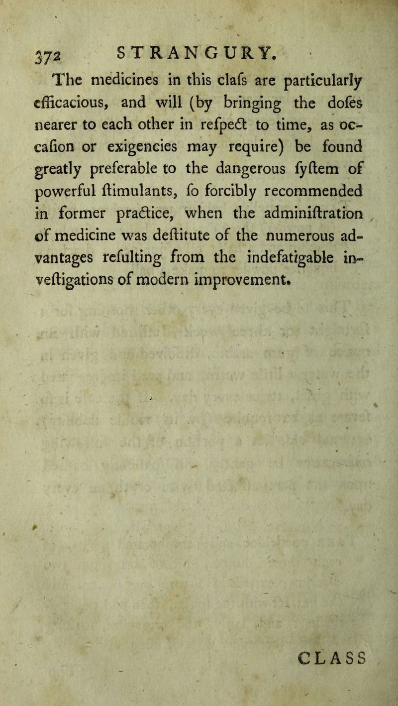 The medicines in this clafs are particularly efficacious, and will (by bringing the dofes nearer to each other in refpedi: to time, as oc- cafion or exigencies may require) be found greatly preferable to the dangerous fyftem of powerful ftimulants, fo forcibly recommended in former pradlice, when the adminiftration , of medicine was deftitute of the numerous ad- vantages rcfulting from the indefatigable in- veftigations of modern improvement. CLASS