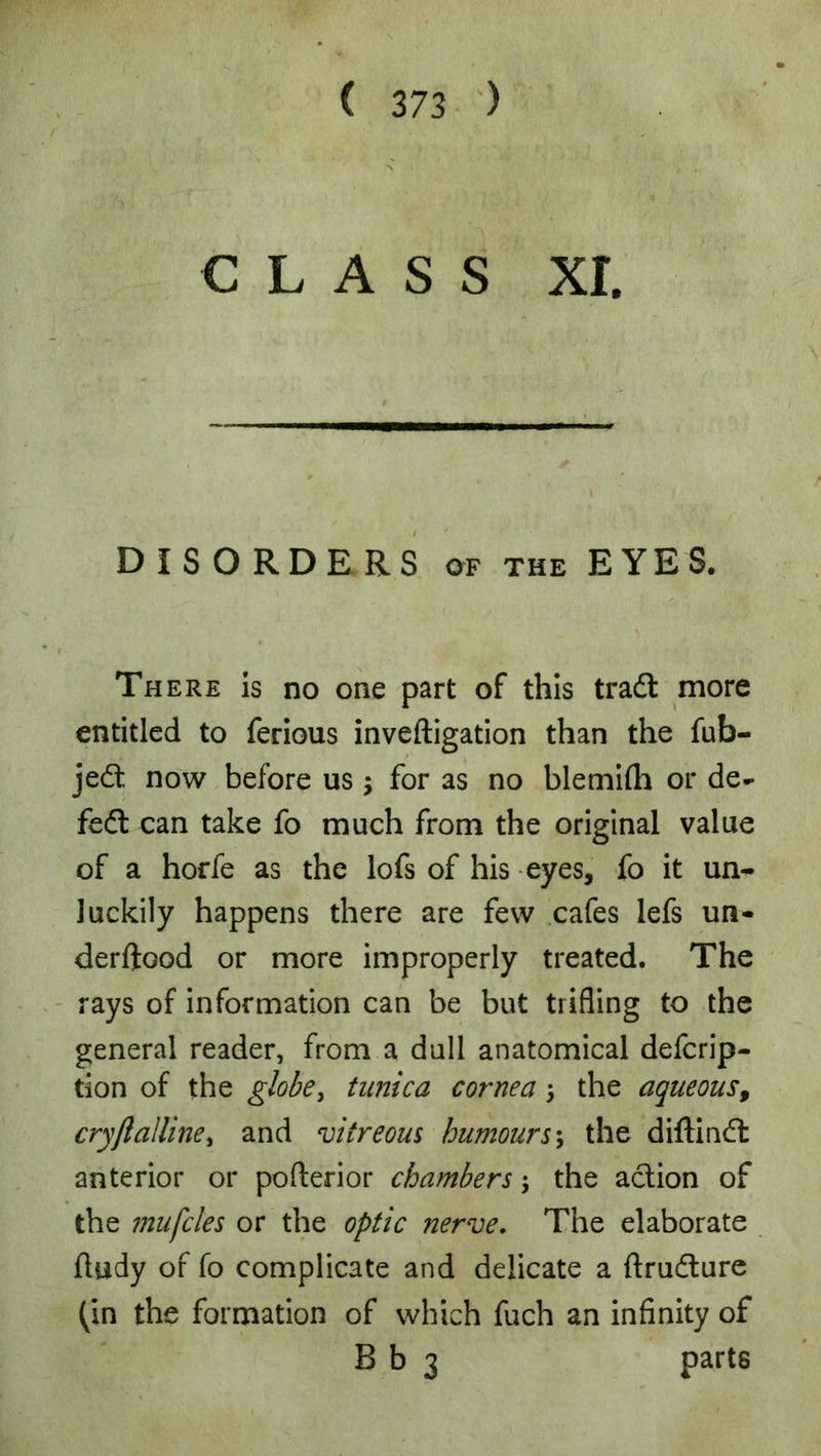 CLASS xr. DISORDERS OF the EYES. There is no one part of this tradl more entitled to ferious inveftigation than the fub- jedt now before us j for as no blemhh or de- fedl can take fo much from the original value of a horfe as the lofs of his -eyes, fo it un^ luckily happens there are few cafes lefs un- derftood or more improperly treated. The - rays of information can be but trifling to the general reader, from a dull anatomical defcrip- tion of the globe^ tunica cornea \ the aqueous^ cryflaUine^ and vitreous humours\ the diftind: anterior or pofterior chambers; the aclion of the mufcles or the optic nerve. The elaborate ftudy of fo complicate and delicate a ftrufture (in the formation of which fuch an infinity of B b 3 parts