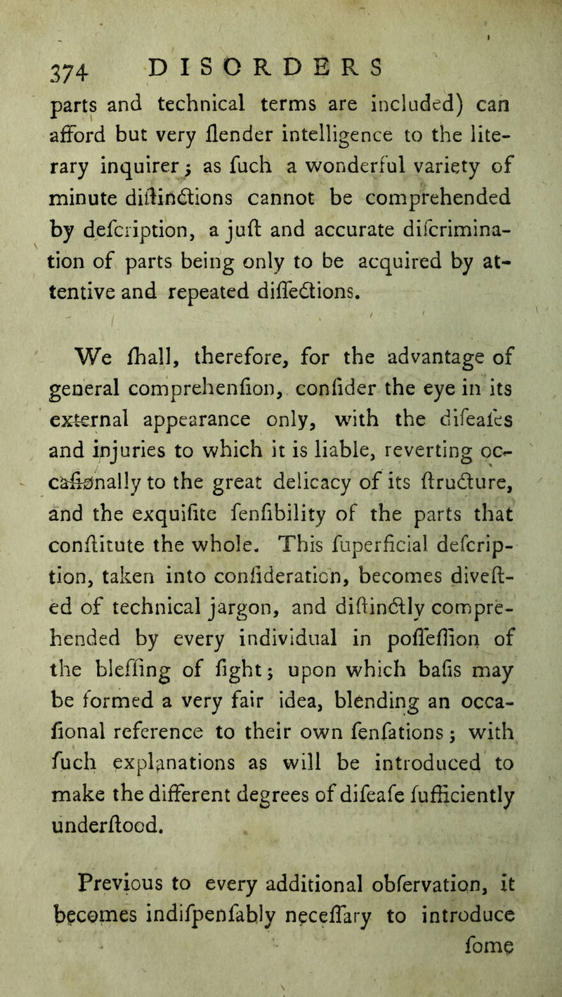 parts and technical terms are included) can afford but very flender intelligence to the lite- rary inquirer ; as fuch a wonderful variety of minute diftindtions cannot be comprehended by defcription, a juft and accurate difcrimina- tion of parts being only to be acquired by at- tentive and repeated diffedtions. I We fhall, therefore, for the advantage of general comprehenfion, confider the eye in its external appearance only, wdth the difeafes and injuries to which it is liable, reverting oc^ ca&nally to the great delicacy of its ftrudure, and the exquifite fenfibility of the parts that conftitute the whole. This fuperficial defcrip- tion, taken into confideration, becomes divert- ed of technical jargon, and diftinftly compre- hended by every individual in pofleflion of the bleffing of fight; upon which bafis may be formed a very fair idea, blending an occa- fional reference to their own fenfations; with fuch explanations as will be introduced to make the different degrees of difeafe fufticiently underftood. Previous to every additional obfervation, it becomes indifpenfably neceffary to introduce fome